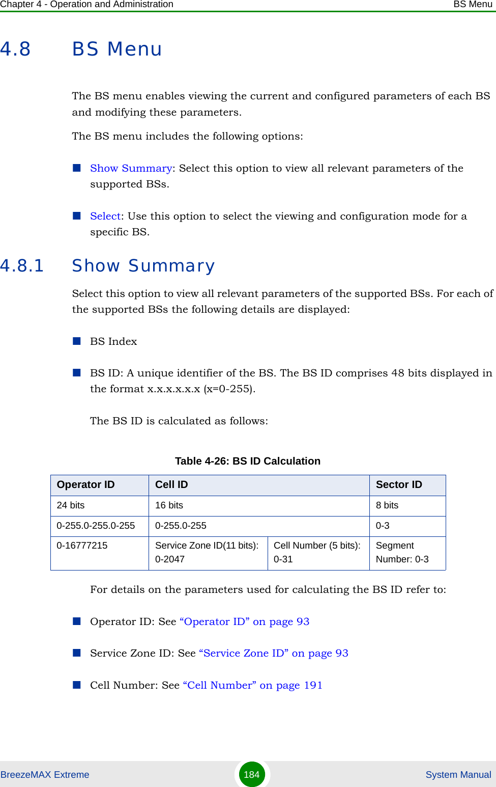 Chapter 4 - Operation and Administration BS MenuBreezeMAX Extreme 184  System Manual4.8 BS MenuThe BS menu enables viewing the current and configured parameters of each BS and modifying these parameters.The BS menu includes the following options:Show Summary: Select this option to view all relevant parameters of the supported BSs.Select: Use this option to select the viewing and configuration mode for a specific BS.4.8.1 Show SummarySelect this option to view all relevant parameters of the supported BSs. For each of the supported BSs the following details are displayed:BS IndexBS ID: A unique identifier of the BS. The BS ID comprises 48 bits displayed in the format x.x.x.x.x.x (x=0-255).The BS ID is calculated as follows:For details on the parameters used for calculating the BS ID refer to:Operator ID: See “Operator ID” on page 93Service Zone ID: See “Service Zone ID” on page 93Cell Number: See “Cell Number” on page 191Table 4-26: BS ID CalculationOperator ID Cell ID Sector ID24 bits 16 bits 8 bits0-255.0-255.0-255 0-255.0-255 0-30-16777215 Service Zone ID(11 bits): 0-2047Cell Number (5 bits): 0-31Segment Number: 0-3