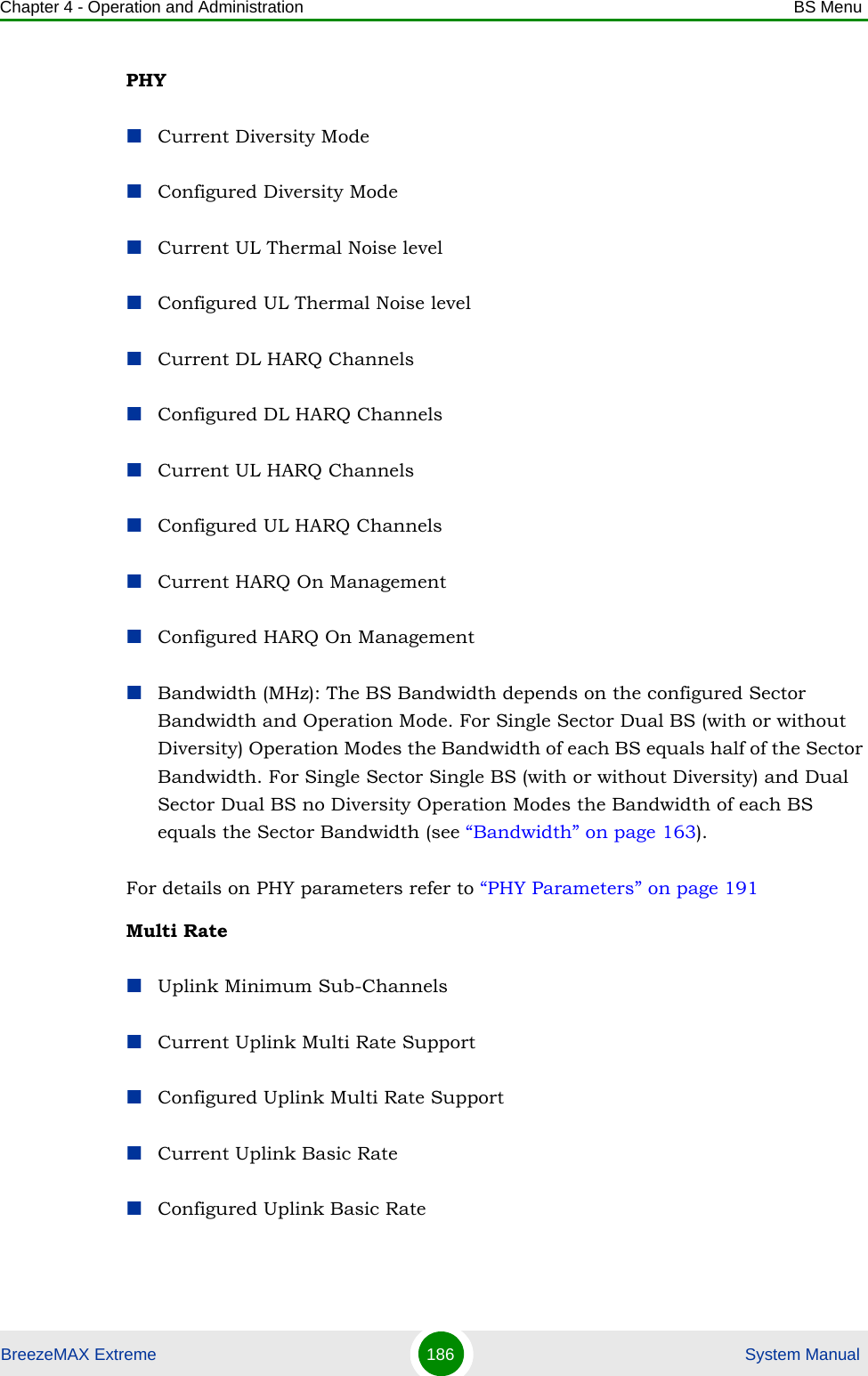 Chapter 4 - Operation and Administration BS MenuBreezeMAX Extreme 186  System ManualPHY Current Diversity ModeConfigured Diversity ModeCurrent UL Thermal Noise levelConfigured UL Thermal Noise levelCurrent DL HARQ ChannelsConfigured DL HARQ ChannelsCurrent UL HARQ ChannelsConfigured UL HARQ ChannelsCurrent HARQ On ManagementConfigured HARQ On ManagementBandwidth (MHz): The BS Bandwidth depends on the configured Sector Bandwidth and Operation Mode. For Single Sector Dual BS (with or without Diversity) Operation Modes the Bandwidth of each BS equals half of the Sector Bandwidth. For Single Sector Single BS (with or without Diversity) and Dual Sector Dual BS no Diversity Operation Modes the Bandwidth of each BS equals the Sector Bandwidth (see “Bandwidth” on page 163).For details on PHY parameters refer to “PHY Parameters” on page 191Multi RateUplink Minimum Sub-ChannelsCurrent Uplink Multi Rate SupportConfigured Uplink Multi Rate SupportCurrent Uplink Basic RateConfigured Uplink Basic Rate