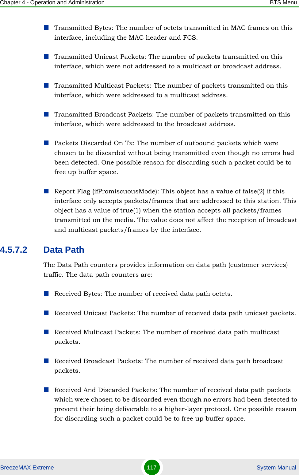 Chapter 4 - Operation and Administration BTS MenuBreezeMAX Extreme 117  System ManualTransmitted Bytes: The number of octets transmitted in MAC frames on this interface, including the MAC header and FCS.Transmitted Unicast Packets: The number of packets transmitted on this interface, which were not addressed to a multicast or broadcast address.Transmitted Multicast Packets: The number of packets transmitted on this interface, which were addressed to a multicast address.Transmitted Broadcast Packets: The number of packets transmitted on this interface, which were addressed to the broadcast address.Packets Discarded On Tx: The number of outbound packets which were chosen to be discarded without being transmitted even though no errors had been detected. One possible reason for discarding such a packet could be to free up buffer space.Report Flag (ifPromiscuousMode): This object has a value of false(2) if this interface only accepts packets/frames that are addressed to this station. This object has a value of true(1) when the station accepts all packets/frames transmitted on the media. The value does not affect the reception of broadcast and multicast packets/frames by the interface.4.5.7.2 Data PathThe Data Path counters provides information on data path (customer services) traffic. The data path counters are:Received Bytes: The number of received data path octets.Received Unicast Packets: The number of received data path unicast packets.Received Multicast Packets: The number of received data path multicast packets.Received Broadcast Packets: The number of received data path broadcast packets.Received And Discarded Packets: The number of received data path packets which were chosen to be discarded even though no errors had been detected to prevent their being deliverable to a higher-layer protocol. One possible reason for discarding such a packet could be to free up buffer space.