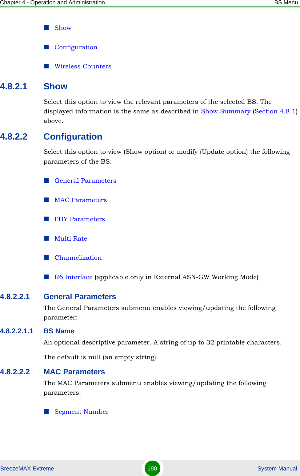 Chapter 4 - Operation and Administration BS MenuBreezeMAX Extreme 190  System ManualShowConfigurationWireless Counters4.8.2.1 ShowSelect this option to view the relevant parameters of the selected BS. The displayed information is the same as described in Show Summary (Section 4.8.1) above.4.8.2.2 ConfigurationSelect this option to view (Show option) or modify (Update option) the following parameters of the BS:General ParametersMAC ParametersPHY ParametersMulti RateChannelizationR6 Interface (applicable only in External ASN-GW Working Mode)4.8.2.2.1 General ParametersThe General Parameters submenu enables viewing/updating the following parameter:4.8.2.2.1.1 BS NameAn optional descriptive parameter. A string of up to 32 printable characters.The default is null (an empty string).4.8.2.2.2 MAC ParametersThe MAC Parameters submenu enables viewing/updating the following parameters:Segment Number