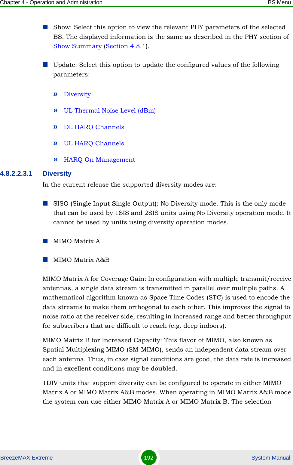 Chapter 4 - Operation and Administration BS MenuBreezeMAX Extreme 192  System ManualShow: Select this option to view the relevant PHY parameters of the selected BS. The displayed information is the same as described in the PHY section of Show Summary (Section 4.8.1).Update: Select this option to update the configured values of the following parameters:»Diversity»UL Thermal Noise Level (dBm)»DL HARQ Channels»UL HARQ Channels»HARQ On Management4.8.2.2.3.1 DiversityIn the current release the supported diversity modes are:SISO (Single Input Single Output): No Diversity mode. This is the only mode that can be used by 1SIS and 2SIS units using No Diversity operation mode. It cannot be used by units using diversity operation modes.MIMO Matrix AMIMO Matrix A&amp;BMIMO Matrix A for Coverage Gain: In configuration with multiple transmit/receive antennas, a single data stream is transmitted in parallel over multiple paths. A mathematical algorithm known as Space Time Codes (STC) is used to encode the data streams to make them orthogonal to each other. This improves the signal to noise ratio at the receiver side, resulting in increased range and better throughput for subscribers that are difficult to reach (e.g. deep indoors).MIMO Matrix B for Increased Capacity: This flavor of MIMO, also known as Spatial Multiplexing MIMO (SM-MIMO), sends an independent data stream over each antenna. Thus, in case signal conditions are good, the data rate is increased and in excellent conditions may be doubled.1DIV units that support diversity can be configured to operate in either MIMO Matrix A or MIMO Matrix A&amp;B modes. When operating in MIMO Matrix A&amp;B mode the system can use either MIMO Matrix A or MIMO Matrix B. The selection 