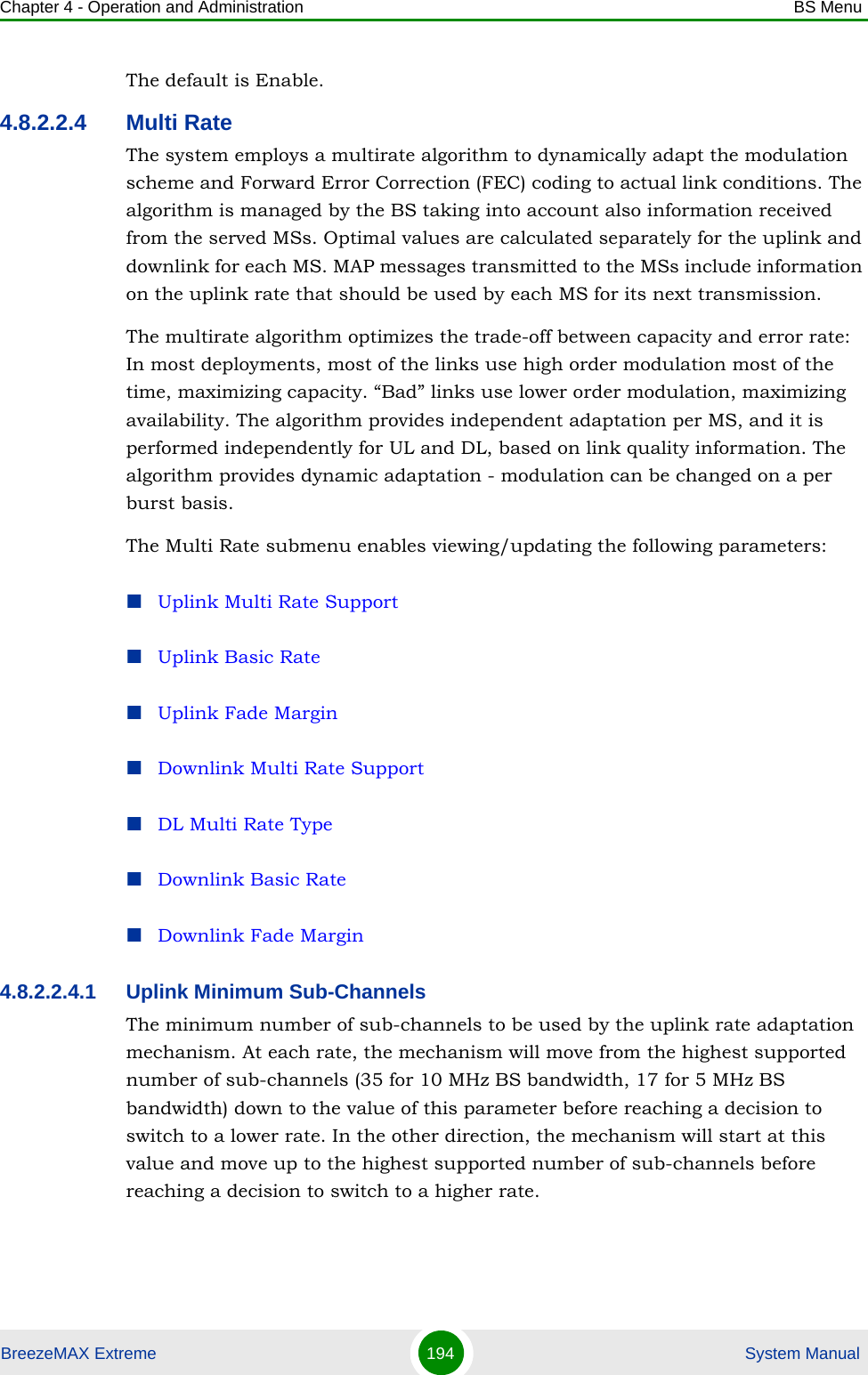 Chapter 4 - Operation and Administration BS MenuBreezeMAX Extreme 194  System ManualThe default is Enable.4.8.2.2.4 Multi RateThe system employs a multirate algorithm to dynamically adapt the modulation scheme and Forward Error Correction (FEC) coding to actual link conditions. The algorithm is managed by the BS taking into account also information received from the served MSs. Optimal values are calculated separately for the uplink and downlink for each MS. MAP messages transmitted to the MSs include information on the uplink rate that should be used by each MS for its next transmission.The multirate algorithm optimizes the trade-off between capacity and error rate: In most deployments, most of the links use high order modulation most of the time, maximizing capacity. “Bad” links use lower order modulation, maximizing availability. The algorithm provides independent adaptation per MS, and it is performed independently for UL and DL, based on link quality information. The algorithm provides dynamic adaptation - modulation can be changed on a per burst basis. The Multi Rate submenu enables viewing/updating the following parameters:Uplink Multi Rate SupportUplink Basic RateUplink Fade MarginDownlink Multi Rate SupportDL Multi Rate TypeDownlink Basic RateDownlink Fade Margin4.8.2.2.4.1 Uplink Minimum Sub-ChannelsThe minimum number of sub-channels to be used by the uplink rate adaptation mechanism. At each rate, the mechanism will move from the highest supported number of sub-channels (35 for 10 MHz BS bandwidth, 17 for 5 MHz BS bandwidth) down to the value of this parameter before reaching a decision to switch to a lower rate. In the other direction, the mechanism will start at this value and move up to the highest supported number of sub-channels before reaching a decision to switch to a higher rate.