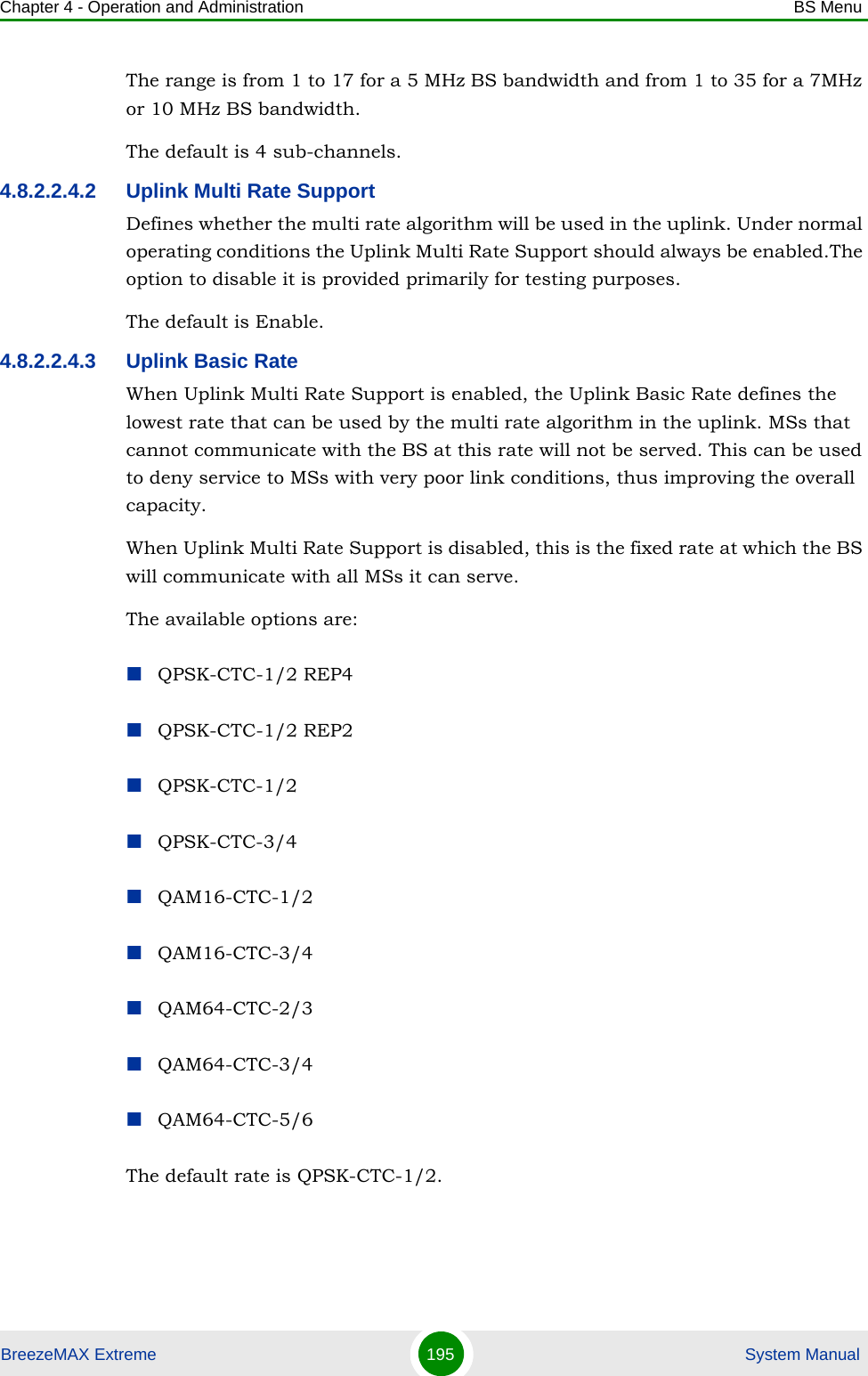 Chapter 4 - Operation and Administration BS MenuBreezeMAX Extreme 195  System ManualThe range is from 1 to 17 for a 5 MHz BS bandwidth and from 1 to 35 for a 7MHz or 10 MHz BS bandwidth.The default is 4 sub-channels.4.8.2.2.4.2 Uplink Multi Rate SupportDefines whether the multi rate algorithm will be used in the uplink. Under normal operating conditions the Uplink Multi Rate Support should always be enabled.The option to disable it is provided primarily for testing purposes.The default is Enable. 4.8.2.2.4.3 Uplink Basic RateWhen Uplink Multi Rate Support is enabled, the Uplink Basic Rate defines the lowest rate that can be used by the multi rate algorithm in the uplink. MSs that cannot communicate with the BS at this rate will not be served. This can be used to deny service to MSs with very poor link conditions, thus improving the overall capacity.When Uplink Multi Rate Support is disabled, this is the fixed rate at which the BS will communicate with all MSs it can serve.The available options are:QPSK-CTC-1/2 REP4QPSK-CTC-1/2 REP2QPSK-CTC-1/2QPSK-CTC-3/4QAM16-CTC-1/2QAM16-CTC-3/4QAM64-CTC-2/3QAM64-CTC-3/4QAM64-CTC-5/6The default rate is QPSK-CTC-1/2.