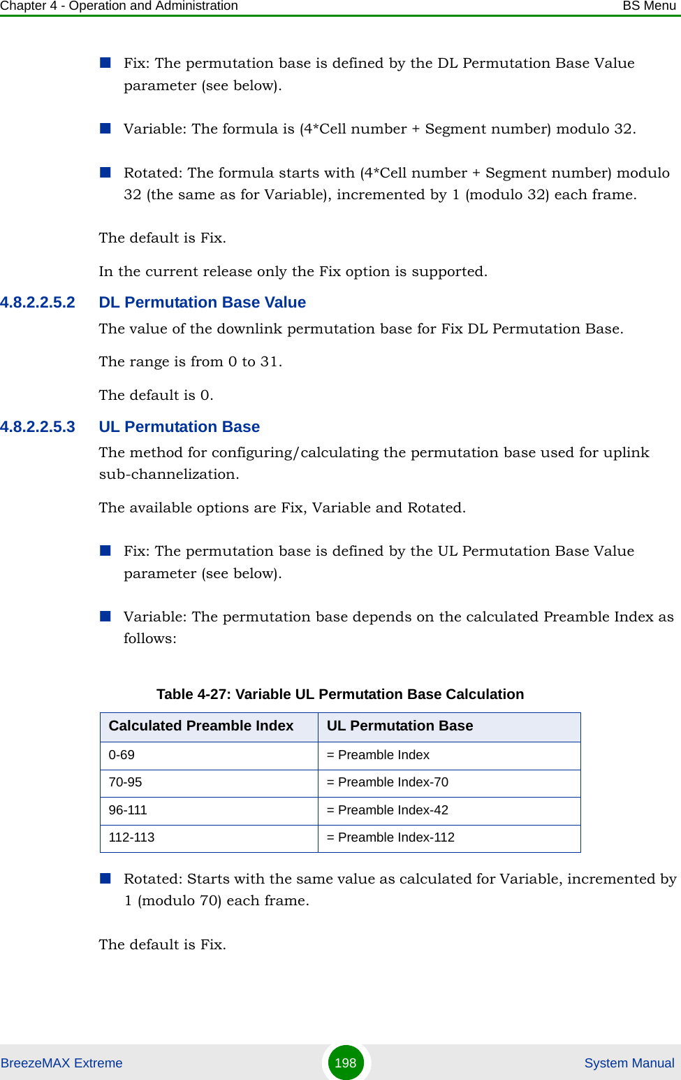 Chapter 4 - Operation and Administration BS MenuBreezeMAX Extreme 198  System ManualFix: The permutation base is defined by the DL Permutation Base Value parameter (see below).Variable: The formula is (4*Cell number + Segment number) modulo 32.Rotated: The formula starts with (4*Cell number + Segment number) modulo 32 (the same as for Variable), incremented by 1 (modulo 32) each frame.The default is Fix.In the current release only the Fix option is supported.4.8.2.2.5.2 DL Permutation Base ValueThe value of the downlink permutation base for Fix DL Permutation Base.The range is from 0 to 31.The default is 0.4.8.2.2.5.3 UL Permutation BaseThe method for configuring/calculating the permutation base used for uplink sub-channelization. The available options are Fix, Variable and Rotated.Fix: The permutation base is defined by the UL Permutation Base Value parameter (see below).Variable: The permutation base depends on the calculated Preamble Index as follows:Rotated: Starts with the same value as calculated for Variable, incremented by 1 (modulo 70) each frame.The default is Fix.Table 4-27: Variable UL Permutation Base CalculationCalculated Preamble Index UL Permutation Base0-69 = Preamble Index70-95 = Preamble Index-7096-111 = Preamble Index-42112-113 = Preamble Index-112