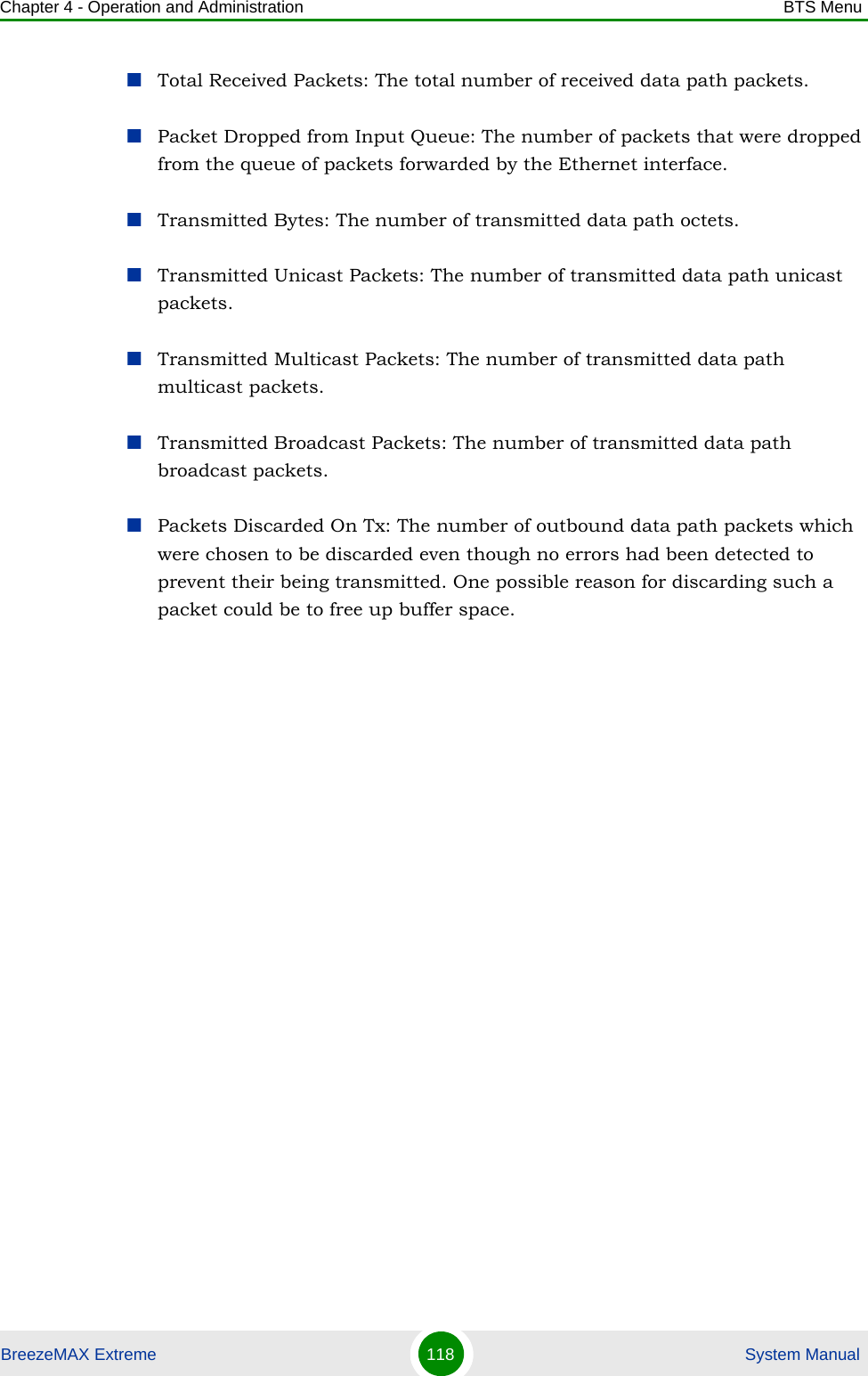 Chapter 4 - Operation and Administration BTS MenuBreezeMAX Extreme 118  System ManualTotal Received Packets: The total number of received data path packets.Packet Dropped from Input Queue: The number of packets that were dropped from the queue of packets forwarded by the Ethernet interface.Transmitted Bytes: The number of transmitted data path octets.Transmitted Unicast Packets: The number of transmitted data path unicast packets.Transmitted Multicast Packets: The number of transmitted data path multicast packets.Transmitted Broadcast Packets: The number of transmitted data path broadcast packets.Packets Discarded On Tx: The number of outbound data path packets which were chosen to be discarded even though no errors had been detected to prevent their being transmitted. One possible reason for discarding such a packet could be to free up buffer space.