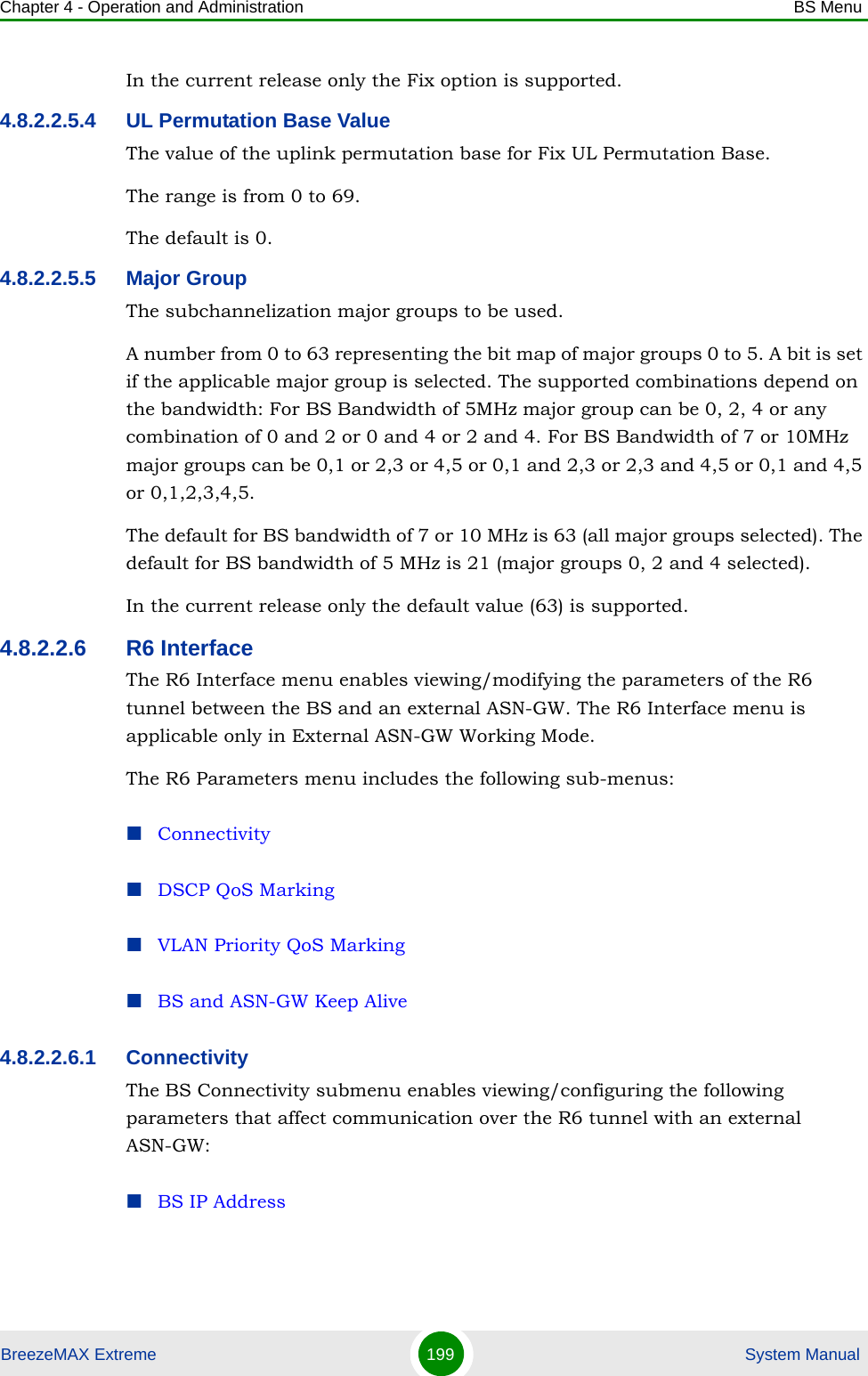 Chapter 4 - Operation and Administration BS MenuBreezeMAX Extreme 199  System ManualIn the current release only the Fix option is supported.4.8.2.2.5.4 UL Permutation Base ValueThe value of the uplink permutation base for Fix UL Permutation Base.The range is from 0 to 69.The default is 0.4.8.2.2.5.5 Major GroupThe subchannelization major groups to be used.A number from 0 to 63 representing the bit map of major groups 0 to 5. A bit is set if the applicable major group is selected. The supported combinations depend on the bandwidth: For BS Bandwidth of 5MHz major group can be 0, 2, 4 or any combination of 0 and 2 or 0 and 4 or 2 and 4. For BS Bandwidth of 7 or 10MHz major groups can be 0,1 or 2,3 or 4,5 or 0,1 and 2,3 or 2,3 and 4,5 or 0,1 and 4,5 or 0,1,2,3,4,5.The default for BS bandwidth of 7 or 10 MHz is 63 (all major groups selected). The default for BS bandwidth of 5 MHz is 21 (major groups 0, 2 and 4 selected).In the current release only the default value (63) is supported.4.8.2.2.6 R6 InterfaceThe R6 Interface menu enables viewing/modifying the parameters of the R6 tunnel between the BS and an external ASN-GW. The R6 Interface menu is applicable only in External ASN-GW Working Mode. The R6 Parameters menu includes the following sub-menus:ConnectivityDSCP QoS MarkingVLAN Priority QoS MarkingBS and ASN-GW Keep Alive4.8.2.2.6.1 ConnectivityThe BS Connectivity submenu enables viewing/configuring the following parameters that affect communication over the R6 tunnel with an external ASN-GW:BS IP Address