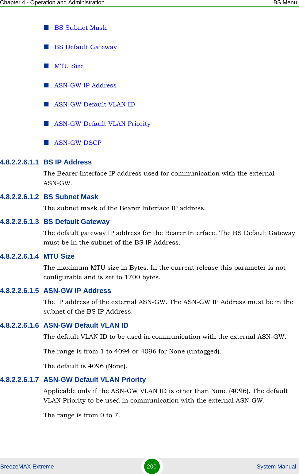 Chapter 4 - Operation and Administration BS MenuBreezeMAX Extreme 200  System ManualBS Subnet MaskBS Default GatewayMTU SizeASN-GW IP AddressASN-GW Default VLAN IDASN-GW Default VLAN PriorityASN-GW DSCP4.8.2.2.6.1.1 BS IP AddressThe Bearer Interface IP address used for communication with the external ASN-GW.4.8.2.2.6.1.2 BS Subnet MaskThe subnet mask of the Bearer Interface IP address.4.8.2.2.6.1.3 BS Default GatewayThe default gateway IP address for the Bearer Interface. The BS Default Gateway must be in the subnet of the BS IP Address.4.8.2.2.6.1.4 MTU SizeThe maximum MTU size in Bytes. In the current release this parameter is not configurable and is set to 1700 bytes.4.8.2.2.6.1.5 ASN-GW IP AddressThe IP address of the external ASN-GW. The ASN-GW IP Address must be in the subnet of the BS IP Address.4.8.2.2.6.1.6 ASN-GW Default VLAN IDThe default VLAN ID to be used in communication with the external ASN-GW.The range is from 1 to 4094 or 4096 for None (untagged).The default is 4096 (None).4.8.2.2.6.1.7 ASN-GW Default VLAN PriorityApplicable only if the ASN-GW VLAN ID is other than None (4096). The default VLAN Priority to be used in communication with the external ASN-GW.The range is from 0 to 7.