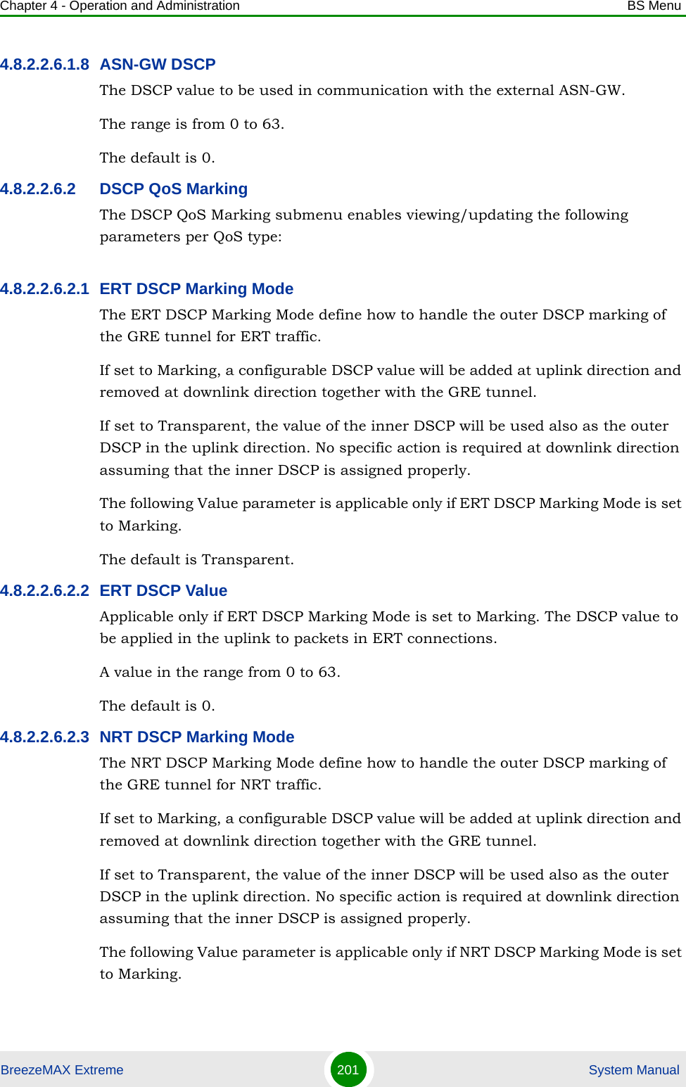 Chapter 4 - Operation and Administration BS MenuBreezeMAX Extreme 201  System Manual4.8.2.2.6.1.8 ASN-GW DSCPThe DSCP value to be used in communication with the external ASN-GW.The range is from 0 to 63.The default is 0.4.8.2.2.6.2 DSCP QoS MarkingThe DSCP QoS Marking submenu enables viewing/updating the following parameters per QoS type:4.8.2.2.6.2.1 ERT DSCP Marking ModeThe ERT DSCP Marking Mode define how to handle the outer DSCP marking of the GRE tunnel for ERT traffic. If set to Marking, a configurable DSCP value will be added at uplink direction and removed at downlink direction together with the GRE tunnel.If set to Transparent, the value of the inner DSCP will be used also as the outer DSCP in the uplink direction. No specific action is required at downlink direction assuming that the inner DSCP is assigned properly.The following Value parameter is applicable only if ERT DSCP Marking Mode is set to Marking.The default is Transparent.4.8.2.2.6.2.2 ERT DSCP ValueApplicable only if ERT DSCP Marking Mode is set to Marking. The DSCP value to be applied in the uplink to packets in ERT connections.A value in the range from 0 to 63.The default is 0.4.8.2.2.6.2.3 NRT DSCP Marking ModeThe NRT DSCP Marking Mode define how to handle the outer DSCP marking of the GRE tunnel for NRT traffic. If set to Marking, a configurable DSCP value will be added at uplink direction and removed at downlink direction together with the GRE tunnel.If set to Transparent, the value of the inner DSCP will be used also as the outer DSCP in the uplink direction. No specific action is required at downlink direction assuming that the inner DSCP is assigned properly.The following Value parameter is applicable only if NRT DSCP Marking Mode is set to Marking.