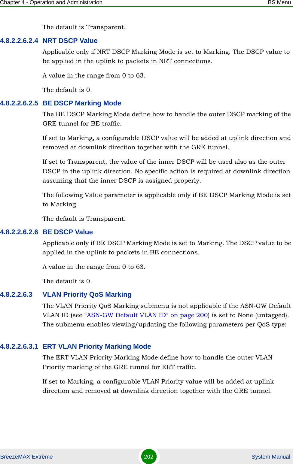 Chapter 4 - Operation and Administration BS MenuBreezeMAX Extreme 202  System ManualThe default is Transparent.4.8.2.2.6.2.4 NRT DSCP ValueApplicable only if NRT DSCP Marking Mode is set to Marking. The DSCP value to be applied in the uplink to packets in NRT connections.A value in the range from 0 to 63.The default is 0.4.8.2.2.6.2.5 BE DSCP Marking ModeThe BE DSCP Marking Mode define how to handle the outer DSCP marking of the GRE tunnel for BE traffic. If set to Marking, a configurable DSCP value will be added at uplink direction and removed at downlink direction together with the GRE tunnel.If set to Transparent, the value of the inner DSCP will be used also as the outer DSCP in the uplink direction. No specific action is required at downlink direction assuming that the inner DSCP is assigned properly.The following Value parameter is applicable only if BE DSCP Marking Mode is set to Marking.The default is Transparent.4.8.2.2.6.2.6 BE DSCP ValueApplicable only if BE DSCP Marking Mode is set to Marking. The DSCP value to be applied in the uplink to packets in BE connections.A value in the range from 0 to 63.The default is 0.4.8.2.2.6.3 VLAN Priority QoS MarkingThe VLAN Priority QoS Marking submenu is not applicable if the ASN-GW Default VLAN ID (see “ASN-GW Default VLAN ID” on page 200) is set to None (untagged). The submenu enables viewing/updating the following parameters per QoS type:4.8.2.2.6.3.1 ERT VLAN Priority Marking ModeThe ERT VLAN Priority Marking Mode define how to handle the outer VLAN Priority marking of the GRE tunnel for ERT traffic.If set to Marking, a configurable VLAN Priority value will be added at uplink direction and removed at downlink direction together with the GRE tunnel.