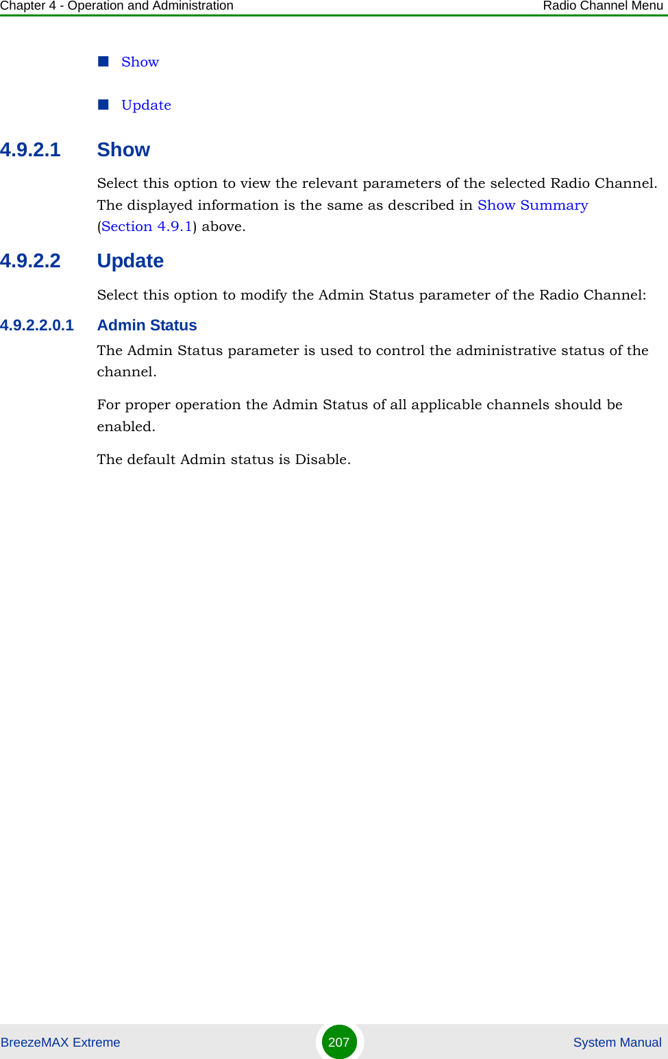 Chapter 4 - Operation and Administration Radio Channel MenuBreezeMAX Extreme 207  System ManualShowUpdate4.9.2.1 ShowSelect this option to view the relevant parameters of the selected Radio Channel. The displayed information is the same as described in Show Summary (Section 4.9.1) above.4.9.2.2 UpdateSelect this option to modify the Admin Status parameter of the Radio Channel:4.9.2.2.0.1 Admin StatusThe Admin Status parameter is used to control the administrative status of the channel.For proper operation the Admin Status of all applicable channels should be enabled.The default Admin status is Disable.