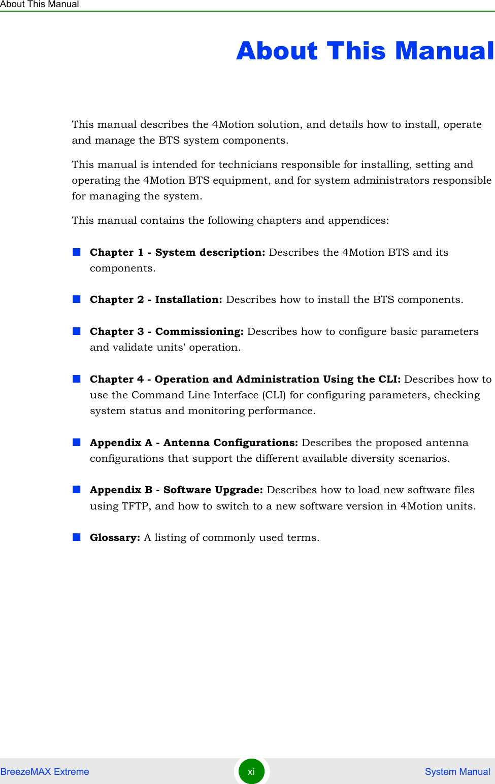 About This ManualBreezeMAX Extreme xi  System ManualAbout This ManualThis manual describes the 4Motion solution, and details how to install, operate and manage the BTS system components.This manual is intended for technicians responsible for installing, setting and operating the 4Motion BTS equipment, and for system administrators responsible for managing the system.This manual contains the following chapters and appendices:Chapter 1 - System description: Describes the 4Motion BTS and its components.Chapter 2 - Installation: Describes how to install the BTS components.Chapter 3 - Commissioning: Describes how to configure basic parameters and validate units&apos; operation.Chapter 4 - Operation and Administration Using the CLI: Describes how to use the Command Line Interface (CLI) for configuring parameters, checking system status and monitoring performance. Appendix A - Antenna Configurations: Describes the proposed antenna configurations that support the different available diversity scenarios.Appendix B - Software Upgrade: Describes how to load new software files using TFTP, and how to switch to a new software version in 4Motion units.Glossary: A listing of commonly used terms.