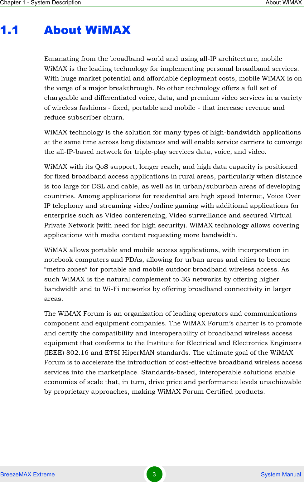 Chapter 1 - System Description About WiMAXBreezeMAX Extreme 3 System Manual1.1 About WiMAXEmanating from the broadband world and using all-IP architecture, mobile WiMAX is the leading technology for implementing personal broadband services. With huge market potential and affordable deployment costs, mobile WiMAX is on the verge of a major breakthrough. No other technology offers a full set of chargeable and differentiated voice, data, and premium video services in a variety of wireless fashions - fixed, portable and mobile - that increase revenue and reduce subscriber churn.WiMAX technology is the solution for many types of high-bandwidth applications at the same time across long distances and will enable service carriers to converge the all-IP-based network for triple-play services data, voice, and video.WiMAX with its QoS support, longer reach, and high data capacity is positioned for fixed broadband access applications in rural areas, particularly when distance is too large for DSL and cable, as well as in urban/suburban areas of developing countries. Among applications for residential are high speed Internet, Voice Over IP telephony and streaming video/online gaming with additional applications for enterprise such as Video conferencing, Video surveillance and secured Virtual Private Network (with need for high security). WiMAX technology allows covering applications with media content requesting more bandwidth.WiMAX allows portable and mobile access applications, with incorporation in notebook computers and PDAs, allowing for urban areas and cities to become “metro zones” for portable and mobile outdoor broadband wireless access. As such WiMAX is the natural complement to 3G networks by offering higher bandwidth and to Wi-Fi networks by offering broadband connectivity in larger areas.The WiMAX Forum is an organization of leading operators and communications component and equipment companies. The WiMAX Forum’s charter is to promote and certify the compatibility and interoperability of broadband wireless access equipment that conforms to the Institute for Electrical and Electronics Engineers (IEEE) 802.16 and ETSI HiperMAN standards. The ultimate goal of the WiMAX Forum is to accelerate the introduction of cost-effective broadband wireless access services into the marketplace. Standards-based, interoperable solutions enable economies of scale that, in turn, drive price and performance levels unachievable by proprietary approaches, making WiMAX Forum Certified products.