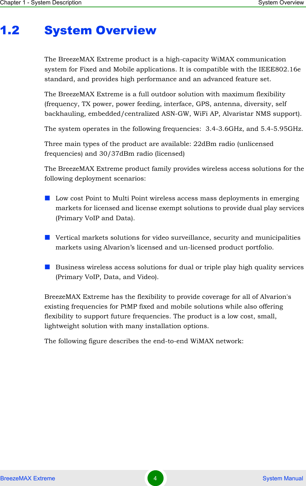 Chapter 1 - System Description System OverviewBreezeMAX Extreme 4 System Manual1.2 System OverviewThe BreezeMAX Extreme product is a high-capacity WiMAX communication system for Fixed and Mobile applications. It is compatible with the IEEE802.16e standard, and provides high performance and an advanced feature set.The BreezeMAX Extreme is a full outdoor solution with maximum flexibility (frequency, TX power, power feeding, interface, GPS, antenna, diversity, self backhauling, embedded/centralized ASN-GW, WiFi AP, Alvaristar NMS support).The system operates in the following frequencies:  3.4-3.6GHz, and 5.4-5.95GHz.Three main types of the product are available: 22dBm radio (unlicensed frequencies) and 30/37dBm radio (licensed)The BreezeMAX Extreme product family provides wireless access solutions for the following deployment scenarios:Low cost Point to Multi Point wireless access mass deployments in emerging markets for licensed and license exempt solutions to provide dual play services (Primary VoIP and Data).Vertical markets solutions for video surveillance, security and municipalities markets using Alvarion’s licensed and un-licensed product portfolio.Business wireless access solutions for dual or triple play high quality services (Primary VoIP, Data, and Video).BreezeMAX Extreme has the flexibility to provide coverage for all of Alvarion&apos;s existing frequencies for PtMP fixed and mobile solutions while also offering flexibility to support future frequencies. The product is a low cost, small, lightweight solution with many installation options.The following figure describes the end-to-end WiMAX network: