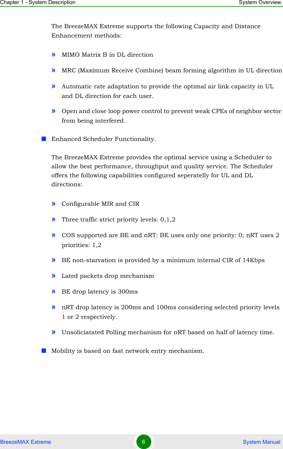 Chapter 1 - System Description System OverviewBreezeMAX Extreme 6 System ManualThe BreezeMAX Extreme supports the following Capacity and Distance Enhancement methods: »MIMO Matrix B in DL direction»MRC (Maximum Receive Combine) beam forming algorithm in UL direction»Automatic rate adaptation to provide the optimal air link capacity in UL and DL direction for each user.»Open and close loop power control to prevent weak CPEs of neighbor sector from being interfered. Enhanced Scheduler Functionality.The BreezeMAX Extreme provides the optimal service using a Scheduler to allow the best performance, throughput and quality service. The Scheduler offers the following capabilities configured seperatelly for UL and DL directions:»Configurable MIR and CIR »Three traffic strict priority levels: 0,1,2»COS supported are BE and nRT: BE uses only one priority: 0; nRT uses 2 priorities: 1,2»BE non-starvation is provided by a minimum internal CIR of 14Kbps»Lated packets drop mechanism»BE drop latency is 300ms»nRT drop latency is 200ms and 100ms considering selected priority levels 1 or 2 respectively.»Unsoliciatated Polling mechanism for nRT based on half of latency time.Mobility is based on fast network entry mechanism.