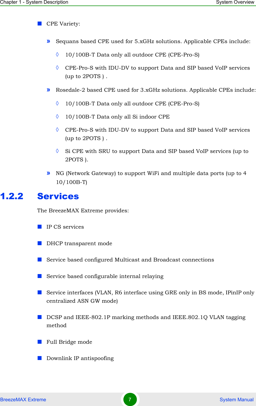 Chapter 1 - System Description System OverviewBreezeMAX Extreme 7 System ManualCPE Variety:»Sequans based CPE used for 5.xGHz solutions. Applicable CPEs include:◊10/100B-T Data only all outdoor CPE (CPE-Pro-S)◊CPE-Pro-S with IDU-DV to support Data and SIP based VoIP services (up to 2POTS ) .»Rosedale-2 based CPE used for 3.xGHz solutions. Applicable CPEs include:◊10/100B-T Data only all outdoor CPE (CPE-Pro-S)◊10/100B-T Data only all Si indoor CPE◊CPE-Pro-S with IDU-DV to support Data and SIP based VoIP services (up to 2POTS ) .◊Si CPE with SRU to support Data and SIP based VoIP services (up to 2POTS ).»NG (Network Gateway) to support WiFi and multiple data ports (up to 4 10/100B-T)1.2.2 ServicesThe BreezeMAX Extreme provides: IP CS servicesDHCP transparent modeService based configured Multicast and Broadcast connectionsService based configurable internal relayingService interfaces (VLAN, R6 interface using GRE only in BS mode, IPinIP only centralized ASN GW mode)DCSP and IEEE-802.1P marking methods and IEEE.802.1Q VLAN tagging methodFull Bridge modeDownlink IP antispoofing