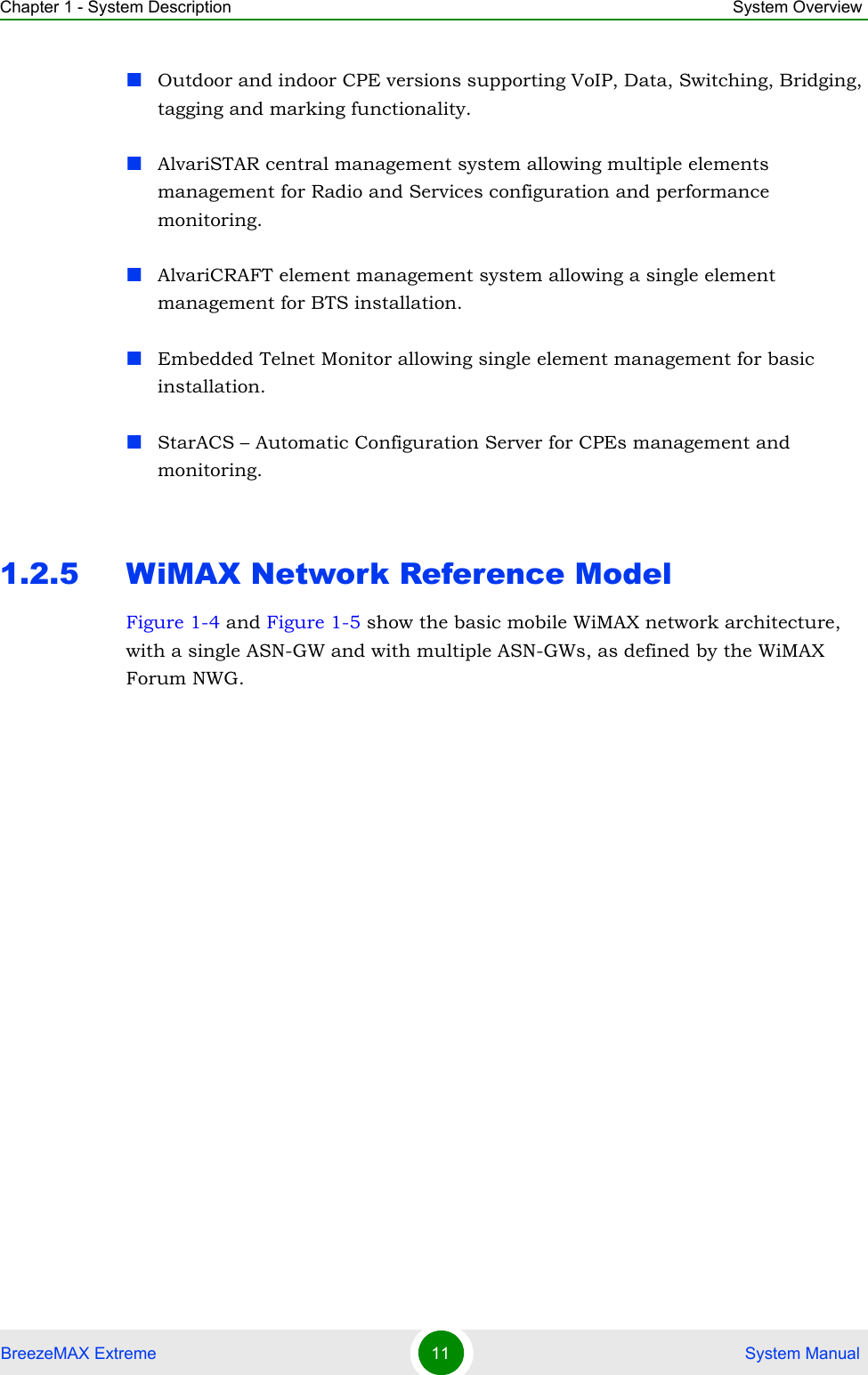 Chapter 1 - System Description System OverviewBreezeMAX Extreme 11  System ManualOutdoor and indoor CPE versions supporting VoIP, Data, Switching, Bridging, tagging and marking functionality.AlvariSTAR central management system allowing multiple elements management for Radio and Services configuration and performance monitoring.AlvariCRAFT element management system allowing a single element management for BTS installation.Embedded Telnet Monitor allowing single element management for basic installation.StarACS – Automatic Configuration Server for CPEs management and monitoring. 1.2.5 WiMAX Network Reference ModelFigure 1-4 and Figure 1-5 show the basic mobile WiMAX network architecture, with a single ASN-GW and with multiple ASN-GWs, as defined by the WiMAX Forum NWG.