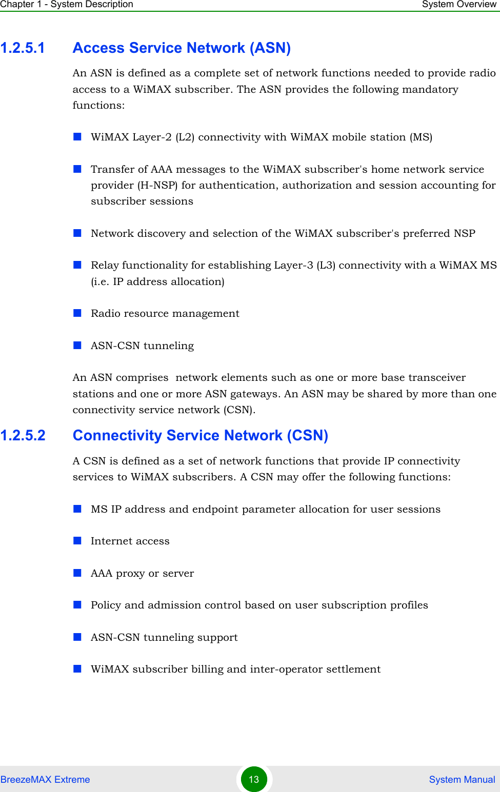 Chapter 1 - System Description System OverviewBreezeMAX Extreme 13  System Manual1.2.5.1 Access Service Network (ASN)An ASN is defined as a complete set of network functions needed to provide radio access to a WiMAX subscriber. The ASN provides the following mandatory functions:WiMAX Layer-2 (L2) connectivity with WiMAX mobile station (MS) Transfer of AAA messages to the WiMAX subscriber&apos;s home network service provider (H-NSP) for authentication, authorization and session accounting for subscriber sessionsNetwork discovery and selection of the WiMAX subscriber&apos;s preferred NSPRelay functionality for establishing Layer-3 (L3) connectivity with a WiMAX MS (i.e. IP address allocation)Radio resource managementASN-CSN tunnelingAn ASN comprises  network elements such as one or more base transceiver stations and one or more ASN gateways. An ASN may be shared by more than one connectivity service network (CSN).1.2.5.2 Connectivity Service Network (CSN)A CSN is defined as a set of network functions that provide IP connectivity services to WiMAX subscribers. A CSN may offer the following functions:MS IP address and endpoint parameter allocation for user sessionsInternet accessAAA proxy or serverPolicy and admission control based on user subscription profilesASN-CSN tunneling supportWiMAX subscriber billing and inter-operator settlement