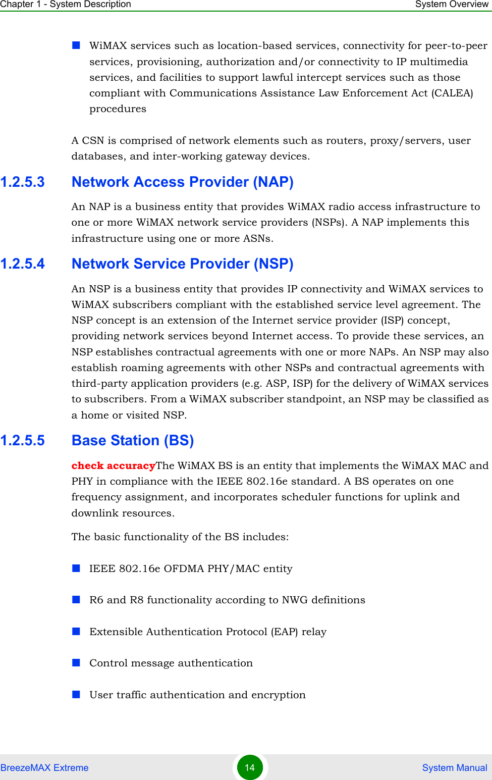 Chapter 1 - System Description System OverviewBreezeMAX Extreme 14  System ManualWiMAX services such as location-based services, connectivity for peer-to-peer services, provisioning, authorization and/or connectivity to IP multimedia services, and facilities to support lawful intercept services such as those compliant with Communications Assistance Law Enforcement Act (CALEA) proceduresA CSN is comprised of network elements such as routers, proxy/servers, user databases, and inter-working gateway devices.1.2.5.3 Network Access Provider (NAP)An NAP is a business entity that provides WiMAX radio access infrastructure to one or more WiMAX network service providers (NSPs). A NAP implements this infrastructure using one or more ASNs.1.2.5.4 Network Service Provider (NSP)An NSP is a business entity that provides IP connectivity and WiMAX services to WiMAX subscribers compliant with the established service level agreement. The NSP concept is an extension of the Internet service provider (ISP) concept, providing network services beyond Internet access. To provide these services, an NSP establishes contractual agreements with one or more NAPs. An NSP may also establish roaming agreements with other NSPs and contractual agreements with third-party application providers (e.g. ASP, ISP) for the delivery of WiMAX services to subscribers. From a WiMAX subscriber standpoint, an NSP may be classified as a home or visited NSP.1.2.5.5 Base Station (BS)check accuracyThe WiMAX BS is an entity that implements the WiMAX MAC and PHY in compliance with the IEEE 802.16e standard. A BS operates on one frequency assignment, and incorporates scheduler functions for uplink and downlink resources.The basic functionality of the BS includes:IEEE 802.16e OFDMA PHY/MAC entityR6 and R8 functionality according to NWG definitions Extensible Authentication Protocol (EAP) relayControl message authenticationUser traffic authentication and encryption