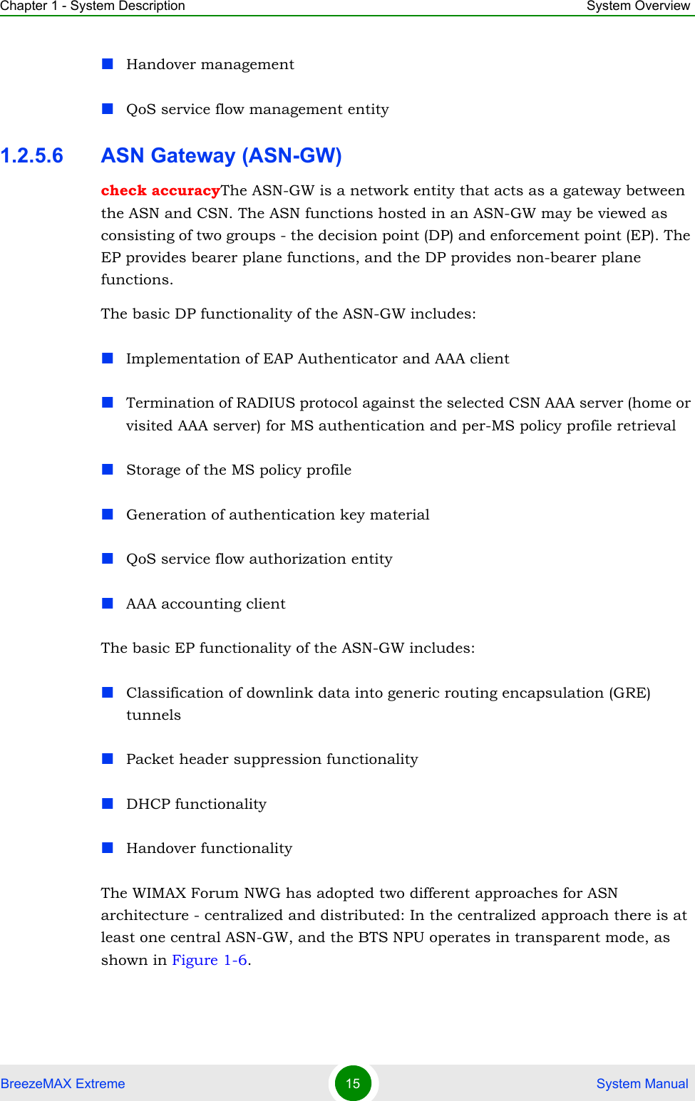 Chapter 1 - System Description System OverviewBreezeMAX Extreme 15  System ManualHandover managementQoS service flow management entity1.2.5.6 ASN Gateway (ASN-GW)check accuracyThe ASN-GW is a network entity that acts as a gateway between the ASN and CSN. The ASN functions hosted in an ASN-GW may be viewed as consisting of two groups - the decision point (DP) and enforcement point (EP). The EP provides bearer plane functions, and the DP provides non-bearer plane functions.The basic DP functionality of the ASN-GW includes:Implementation of EAP Authenticator and AAA clientTermination of RADIUS protocol against the selected CSN AAA server (home or visited AAA server) for MS authentication and per-MS policy profile retrieval Storage of the MS policy profileGeneration of authentication key materialQoS service flow authorization entityAAA accounting clientThe basic EP functionality of the ASN-GW includes:Classification of downlink data into generic routing encapsulation (GRE) tunnelsPacket header suppression functionalityDHCP functionalityHandover functionalityThe WIMAX Forum NWG has adopted two different approaches for ASN architecture - centralized and distributed: In the centralized approach there is at least one central ASN-GW, and the BTS NPU operates in transparent mode, as shown in Figure 1-6. 