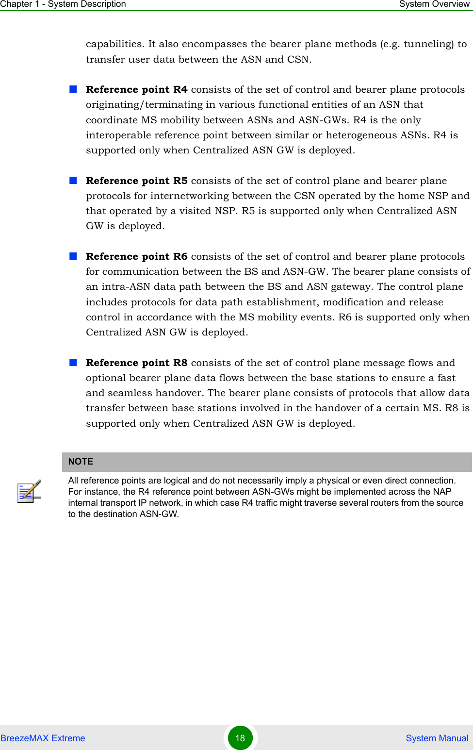 Chapter 1 - System Description System OverviewBreezeMAX Extreme 18  System Manualcapabilities. It also encompasses the bearer plane methods (e.g. tunneling) to transfer user data between the ASN and CSN.Reference point R4 consists of the set of control and bearer plane protocols originating/terminating in various functional entities of an ASN that coordinate MS mobility between ASNs and ASN-GWs. R4 is the only interoperable reference point between similar or heterogeneous ASNs. R4 is supported only when Centralized ASN GW is deployed.Reference point R5 consists of the set of control plane and bearer plane protocols for internetworking between the CSN operated by the home NSP and that operated by a visited NSP. R5 is supported only when Centralized ASN GW is deployed.Reference point R6 consists of the set of control and bearer plane protocols for communication between the BS and ASN-GW. The bearer plane consists of an intra-ASN data path between the BS and ASN gateway. The control plane includes protocols for data path establishment, modification and release control in accordance with the MS mobility events. R6 is supported only when Centralized ASN GW is deployed.Reference point R8 consists of the set of control plane message flows and optional bearer plane data flows between the base stations to ensure a fast and seamless handover. The bearer plane consists of protocols that allow data transfer between base stations involved in the handover of a certain MS. R8 is supported only when Centralized ASN GW is deployed.NOTEAll reference points are logical and do not necessarily imply a physical or even direct connection. For instance, the R4 reference point between ASN-GWs might be implemented across the NAP internal transport IP network, in which case R4 traffic might traverse several routers from the source to the destination ASN-GW.