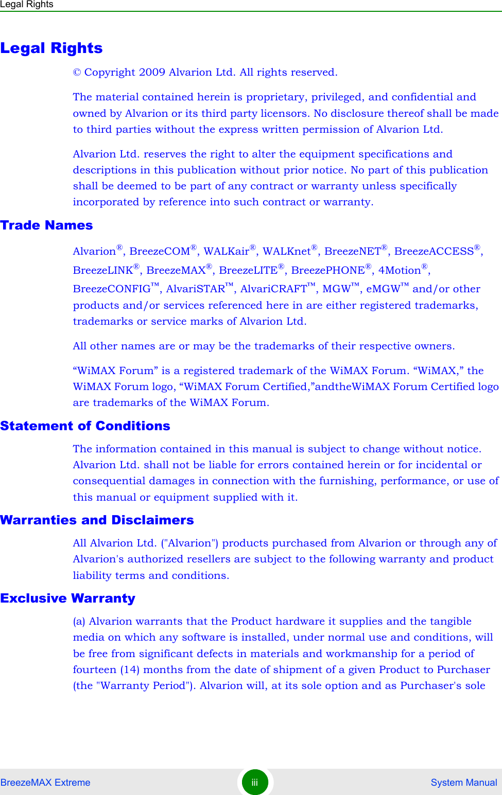 Legal RightsBreezeMAX Extreme iii  System ManualLegal Rights© Copyright 2009 Alvarion Ltd. All rights reserved.The material contained herein is proprietary, privileged, and confidential and owned by Alvarion or its third party licensors. No disclosure thereof shall be made to third parties without the express written permission of Alvarion Ltd.Alvarion Ltd. reserves the right to alter the equipment specifications and descriptions in this publication without prior notice. No part of this publication shall be deemed to be part of any contract or warranty unless specifically incorporated by reference into such contract or warranty.Trade NamesAlvarion®, BreezeCOM®, WALKair®, WALKnet®, BreezeNET®, BreezeACCESS®,  BreezeLINK®, BreezeMAX®, BreezeLITE®, BreezePHONE®, 4Motion®, BreezeCONFIG™, AlvariSTAR™, AlvariCRAFT™, MGW™, eMGW™ and/or other products and/or services referenced here in are either registered trademarks, trademarks or service marks of Alvarion Ltd.All other names are or may be the trademarks of their respective owners.“WiMAX Forum” is a registered trademark of the WiMAX Forum. “WiMAX,” the WiMAX Forum logo, “WiMAX Forum Certified,”andtheWiMAX Forum Certified logo are trademarks of the WiMAX Forum.Statement of ConditionsThe information contained in this manual is subject to change without notice. Alvarion Ltd. shall not be liable for errors contained herein or for incidental or consequential damages in connection with the furnishing, performance, or use of this manual or equipment supplied with it.Warranties and DisclaimersAll Alvarion Ltd. (&quot;Alvarion&quot;) products purchased from Alvarion or through any of Alvarion&apos;s authorized resellers are subject to the following warranty and product liability terms and conditions.Exclusive Warranty(a) Alvarion warrants that the Product hardware it supplies and the tangible media on which any software is installed, under normal use and conditions, will be free from significant defects in materials and workmanship for a period of fourteen (14) months from the date of shipment of a given Product to Purchaser (the &quot;Warranty Period&quot;). Alvarion will, at its sole option and as Purchaser&apos;s sole 