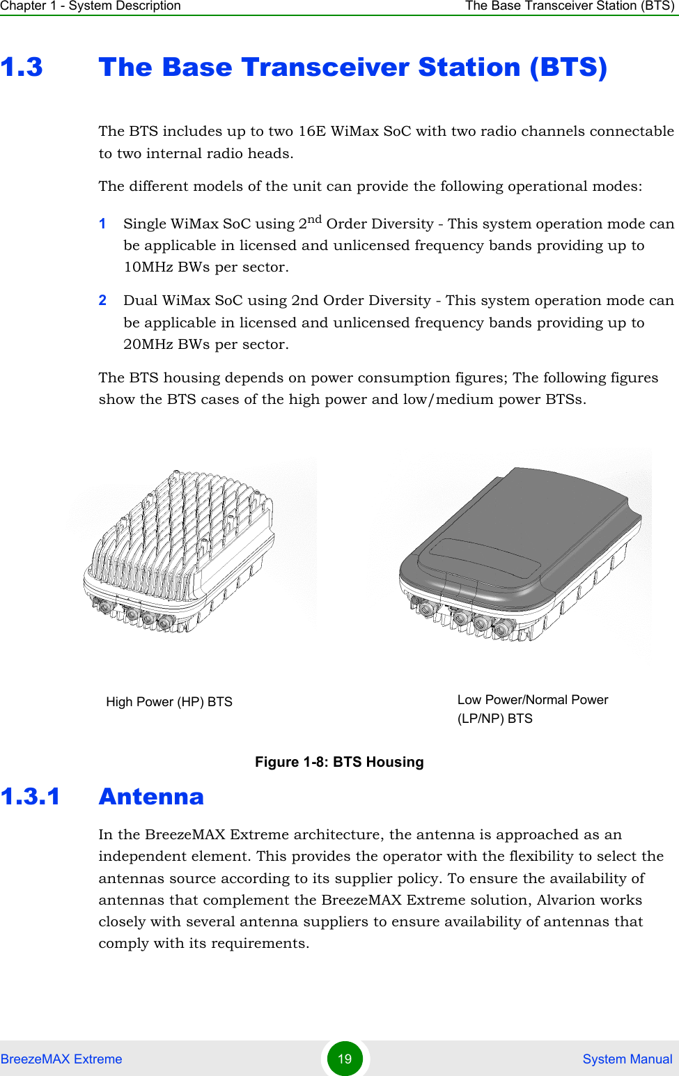 Chapter 1 - System Description The Base Transceiver Station (BTS)BreezeMAX Extreme 19  System Manual1.3 The Base Transceiver Station (BTS)The BTS includes up to two 16E WiMax SoC with two radio channels connectable to two internal radio heads.The different models of the unit can provide the following operational modes:1Single WiMax SoC using 2nd Order Diversity - This system operation mode can be applicable in licensed and unlicensed frequency bands providing up to 10MHz BWs per sector.2Dual WiMax SoC using 2nd Order Diversity - This system operation mode can be applicable in licensed and unlicensed frequency bands providing up to 20MHz BWs per sector.The BTS housing depends on power consumption figures; The following figures show the BTS cases of the high power and low/medium power BTSs.1.3.1 AntennaIn the BreezeMAX Extreme architecture, the antenna is approached as an independent element. This provides the operator with the flexibility to select the antennas source according to its supplier policy. To ensure the availability of antennas that complement the BreezeMAX Extreme solution, Alvarion works closely with several antenna suppliers to ensure availability of antennas that comply with its requirements.Figure 1-8: BTS HousingLow Power/Normal Power (LP/NP) BTSHigh Power (HP) BTS