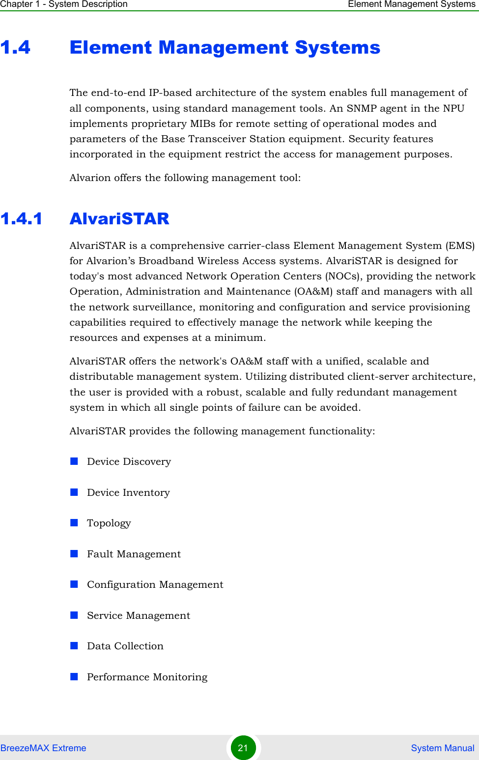 Chapter 1 - System Description Element Management SystemsBreezeMAX Extreme 21  System Manual1.4 Element Management SystemsThe end-to-end IP-based architecture of the system enables full management of all components, using standard management tools. An SNMP agent in the NPU implements proprietary MIBs for remote setting of operational modes and parameters of the Base Transceiver Station equipment. Security features incorporated in the equipment restrict the access for management purposes.Alvarion offers the following management tool:1.4.1 AlvariSTARAlvariSTAR is a comprehensive carrier-class Element Management System (EMS) for Alvarion’s Broadband Wireless Access systems. AlvariSTAR is designed for today&apos;s most advanced Network Operation Centers (NOCs), providing the network Operation, Administration and Maintenance (OA&amp;M) staff and managers with all the network surveillance, monitoring and configuration and service provisioning capabilities required to effectively manage the network while keeping the resources and expenses at a minimum.AlvariSTAR offers the network&apos;s OA&amp;M staff with a unified, scalable and distributable management system. Utilizing distributed client-server architecture, the user is provided with a robust, scalable and fully redundant management system in which all single points of failure can be avoided.AlvariSTAR provides the following management functionality:Device DiscoveryDevice InventoryTopologyFault ManagementConfiguration ManagementService ManagementData CollectionPerformance Monitoring