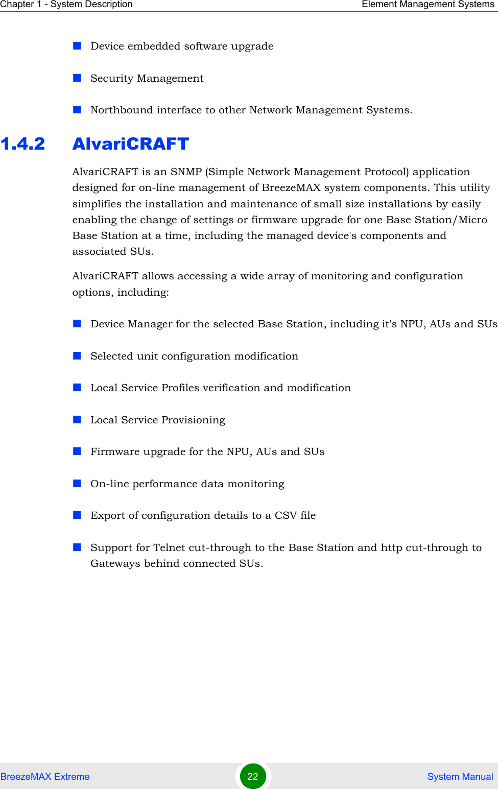 Chapter 1 - System Description Element Management SystemsBreezeMAX Extreme 22  System ManualDevice embedded software upgradeSecurity ManagementNorthbound interface to other Network Management Systems.1.4.2 AlvariCRAFTAlvariCRAFT is an SNMP (Simple Network Management Protocol) application designed for on-line management of BreezeMAX system components. This utility simplifies the installation and maintenance of small size installations by easily enabling the change of settings or firmware upgrade for one Base Station/Micro Base Station at a time, including the managed device&apos;s components and associated SUs.AlvariCRAFT allows accessing a wide array of monitoring and configuration options, including:Device Manager for the selected Base Station, including it&apos;s NPU, AUs and SUsSelected unit configuration modificationLocal Service Profiles verification and modificationLocal Service ProvisioningFirmware upgrade for the NPU, AUs and SUsOn-line performance data monitoringExport of configuration details to a CSV fileSupport for Telnet cut-through to the Base Station and http cut-through to Gateways behind connected SUs.