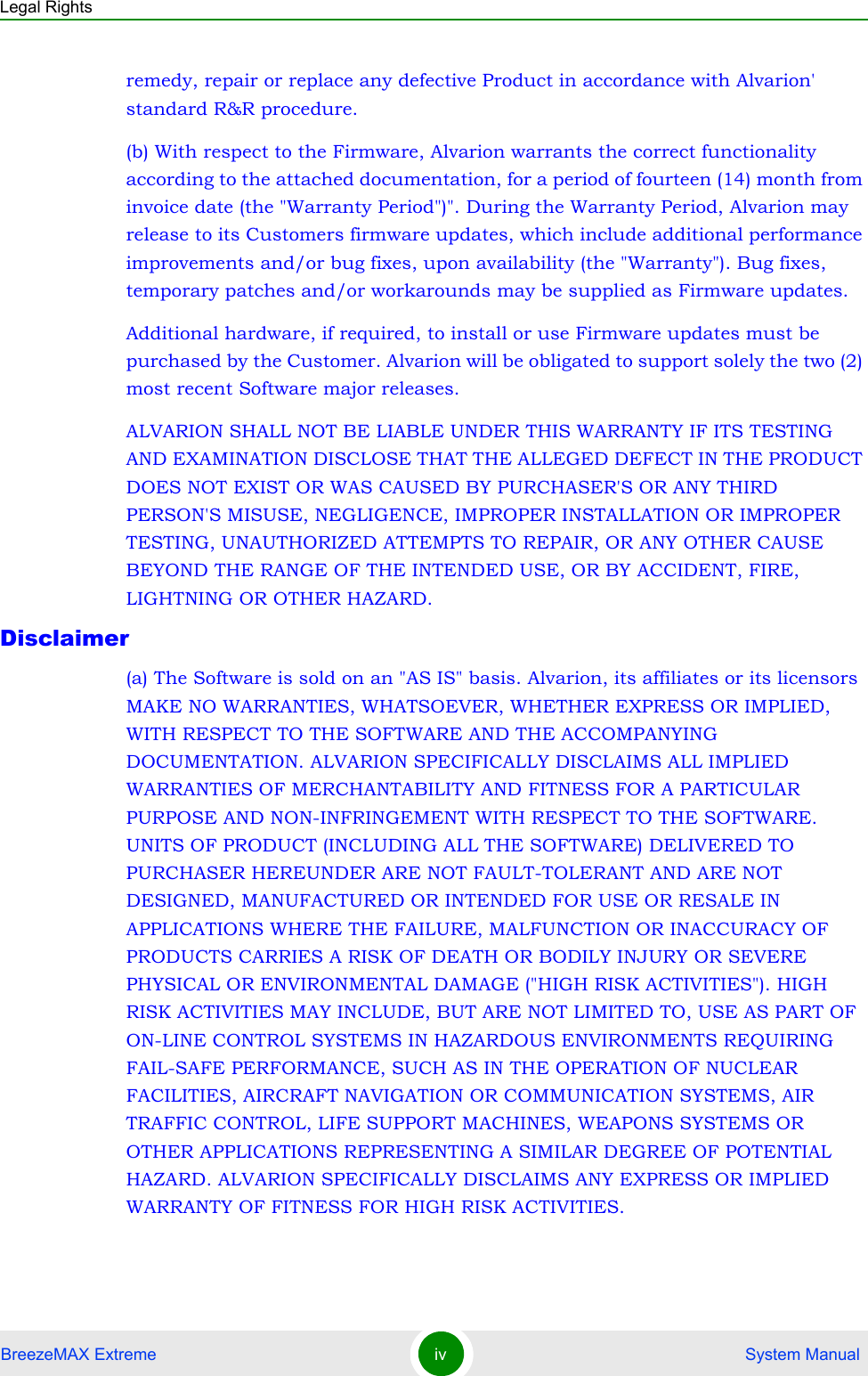 Legal RightsBreezeMAX Extreme iv  System Manualremedy, repair or replace any defective Product in accordance with Alvarion&apos; standard R&amp;R procedure.(b) With respect to the Firmware, Alvarion warrants the correct functionality according to the attached documentation, for a period of fourteen (14) month from invoice date (the &quot;Warranty Period&quot;)&quot;. During the Warranty Period, Alvarion may release to its Customers firmware updates, which include additional performance improvements and/or bug fixes, upon availability (the &quot;Warranty&quot;). Bug fixes, temporary patches and/or workarounds may be supplied as Firmware updates. Additional hardware, if required, to install or use Firmware updates must be purchased by the Customer. Alvarion will be obligated to support solely the two (2) most recent Software major releases. ALVARION SHALL NOT BE LIABLE UNDER THIS WARRANTY IF ITS TESTING AND EXAMINATION DISCLOSE THAT THE ALLEGED DEFECT IN THE PRODUCT DOES NOT EXIST OR WAS CAUSED BY PURCHASER&apos;S OR ANY THIRD PERSON&apos;S MISUSE, NEGLIGENCE, IMPROPER INSTALLATION OR IMPROPER TESTING, UNAUTHORIZED ATTEMPTS TO REPAIR, OR ANY OTHER CAUSE BEYOND THE RANGE OF THE INTENDED USE, OR BY ACCIDENT, FIRE, LIGHTNING OR OTHER HAZARD.Disclaimer(a) The Software is sold on an &quot;AS IS&quot; basis. Alvarion, its affiliates or its licensors MAKE NO WARRANTIES, WHATSOEVER, WHETHER EXPRESS OR IMPLIED, WITH RESPECT TO THE SOFTWARE AND THE ACCOMPANYING DOCUMENTATION. ALVARION SPECIFICALLY DISCLAIMS ALL IMPLIED WARRANTIES OF MERCHANTABILITY AND FITNESS FOR A PARTICULAR PURPOSE AND NON-INFRINGEMENT WITH RESPECT TO THE SOFTWARE. UNITS OF PRODUCT (INCLUDING ALL THE SOFTWARE) DELIVERED TO PURCHASER HEREUNDER ARE NOT FAULT-TOLERANT AND ARE NOT DESIGNED, MANUFACTURED OR INTENDED FOR USE OR RESALE IN APPLICATIONS WHERE THE FAILURE, MALFUNCTION OR INACCURACY OF PRODUCTS CARRIES A RISK OF DEATH OR BODILY INJURY OR SEVERE PHYSICAL OR ENVIRONMENTAL DAMAGE (&quot;HIGH RISK ACTIVITIES&quot;). HIGH RISK ACTIVITIES MAY INCLUDE, BUT ARE NOT LIMITED TO, USE AS PART OF ON-LINE CONTROL SYSTEMS IN HAZARDOUS ENVIRONMENTS REQUIRING FAIL-SAFE PERFORMANCE, SUCH AS IN THE OPERATION OF NUCLEAR FACILITIES, AIRCRAFT NAVIGATION OR COMMUNICATION SYSTEMS, AIR TRAFFIC CONTROL, LIFE SUPPORT MACHINES, WEAPONS SYSTEMS OR OTHER APPLICATIONS REPRESENTING A SIMILAR DEGREE OF POTENTIAL HAZARD. ALVARION SPECIFICALLY DISCLAIMS ANY EXPRESS OR IMPLIED WARRANTY OF FITNESS FOR HIGH RISK ACTIVITIES.