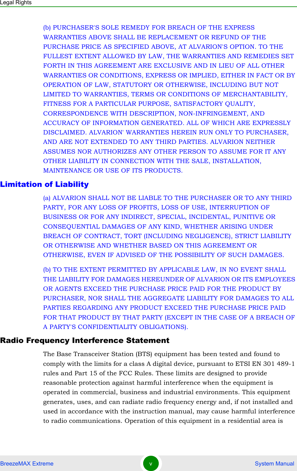 Legal RightsBreezeMAX Extreme v System Manual(b) PURCHASER&apos;S SOLE REMEDY FOR BREACH OF THE EXPRESS WARRANTIES ABOVE SHALL BE REPLACEMENT OR REFUND OF THE PURCHASE PRICE AS SPECIFIED ABOVE, AT ALVARION&apos;S OPTION. TO THE FULLEST EXTENT ALLOWED BY LAW, THE WARRANTIES AND REMEDIES SET FORTH IN THIS AGREEMENT ARE EXCLUSIVE AND IN LIEU OF ALL OTHER WARRANTIES OR CONDITIONS, EXPRESS OR IMPLIED, EITHER IN FACT OR BY OPERATION OF LAW, STATUTORY OR OTHERWISE, INCLUDING BUT NOT LIMITED TO WARRANTIES, TERMS OR CONDITIONS OF MERCHANTABILITY, FITNESS FOR A PARTICULAR PURPOSE, SATISFACTORY QUALITY, CORRESPONDENCE WITH DESCRIPTION, NON-INFRINGEMENT, AND ACCURACY OF INFORMATION GENERATED. ALL OF WHICH ARE EXPRESSLY DISCLAIMED. ALVARION&apos; WARRANTIES HEREIN RUN ONLY TO PURCHASER, AND ARE NOT EXTENDED TO ANY THIRD PARTIES. ALVARION NEITHER ASSUMES NOR AUTHORIZES ANY OTHER PERSON TO ASSUME FOR IT ANY OTHER LIABILITY IN CONNECTION WITH THE SALE, INSTALLATION, MAINTENANCE OR USE OF ITS PRODUCTS.Limitation of Liability(a) ALVARION SHALL NOT BE LIABLE TO THE PURCHASER OR TO ANY THIRD PARTY, FOR ANY LOSS OF PROFITS, LOSS OF USE, INTERRUPTION OF BUSINESS OR FOR ANY INDIRECT, SPECIAL, INCIDENTAL, PUNITIVE OR CONSEQUENTIAL DAMAGES OF ANY KIND, WHETHER ARISING UNDER BREACH OF CONTRACT, TORT (INCLUDING NEGLIGENCE), STRICT LIABILITY OR OTHERWISE AND WHETHER BASED ON THIS AGREEMENT OR OTHERWISE, EVEN IF ADVISED OF THE POSSIBILITY OF SUCH DAMAGES.(b) TO THE EXTENT PERMITTED BY APPLICABLE LAW, IN NO EVENT SHALL THE LIABILITY FOR DAMAGES HEREUNDER OF ALVARION OR ITS EMPLOYEES OR AGENTS EXCEED THE PURCHASE PRICE PAID FOR THE PRODUCT BY PURCHASER, NOR SHALL THE AGGREGATE LIABILITY FOR DAMAGES TO ALL PARTIES REGARDING ANY PRODUCT EXCEED THE PURCHASE PRICE PAID FOR THAT PRODUCT BY THAT PARTY (EXCEPT IN THE CASE OF A BREACH OF A PARTY&apos;S CONFIDENTIALITY OBLIGATIONS).Radio Frequency Interference StatementThe Base Transceiver Station (BTS) equipment has been tested and found to comply with the limits for a class A digital device, pursuant to ETSI EN 301 489-1 rules and Part 15 of the FCC Rules. These limits are designed to provide reasonable protection against harmful interference when the equipment is operated in commercial, business and industrial environments. This equipment generates, uses, and can radiate radio frequency energy and, if not installed and used in accordance with the instruction manual, may cause harmful interference to radio communications. Operation of this equipment in a residential area is 