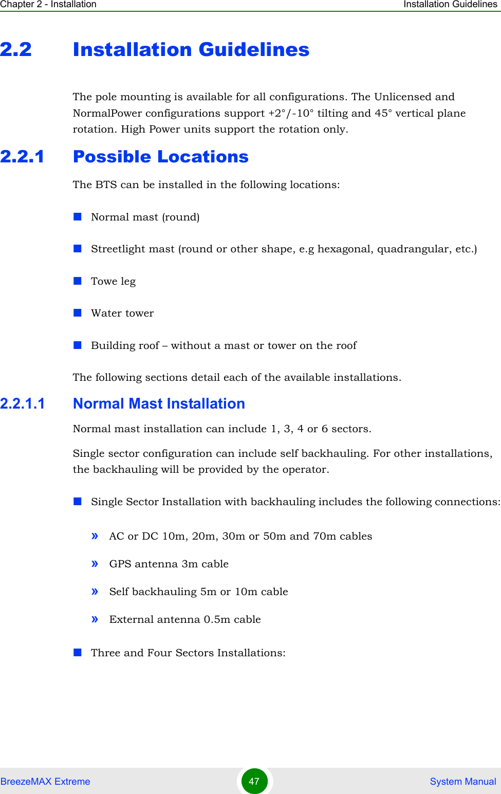Chapter 2 - Installation Installation GuidelinesBreezeMAX Extreme 47  System Manual2.2 Installation GuidelinesThe pole mounting is available for all configurations. The Unlicensed and NormalPower configurations support +2°/-10° tilting and 45° vertical plane rotation. High Power units support the rotation only.2.2.1 Possible LocationsThe BTS can be installed in the following locations:Normal mast (round)Streetlight mast (round or other shape, e.g hexagonal, quadrangular, etc.) Towe legWater towerBuilding roof – without a mast or tower on the roofThe following sections detail each of the available installations.2.2.1.1 Normal Mast InstallationNormal mast installation can include 1, 3, 4 or 6 sectors.Single sector configuration can include self backhauling. For other installations, the backhauling will be provided by the operator. Single Sector Installation with backhauling includes the following connections:»AC or DC 10m, 20m, 30m or 50m and 70m cables»GPS antenna 3m cable»Self backhauling 5m or 10m cable»External antenna 0.5m cableThree and Four Sectors Installations: