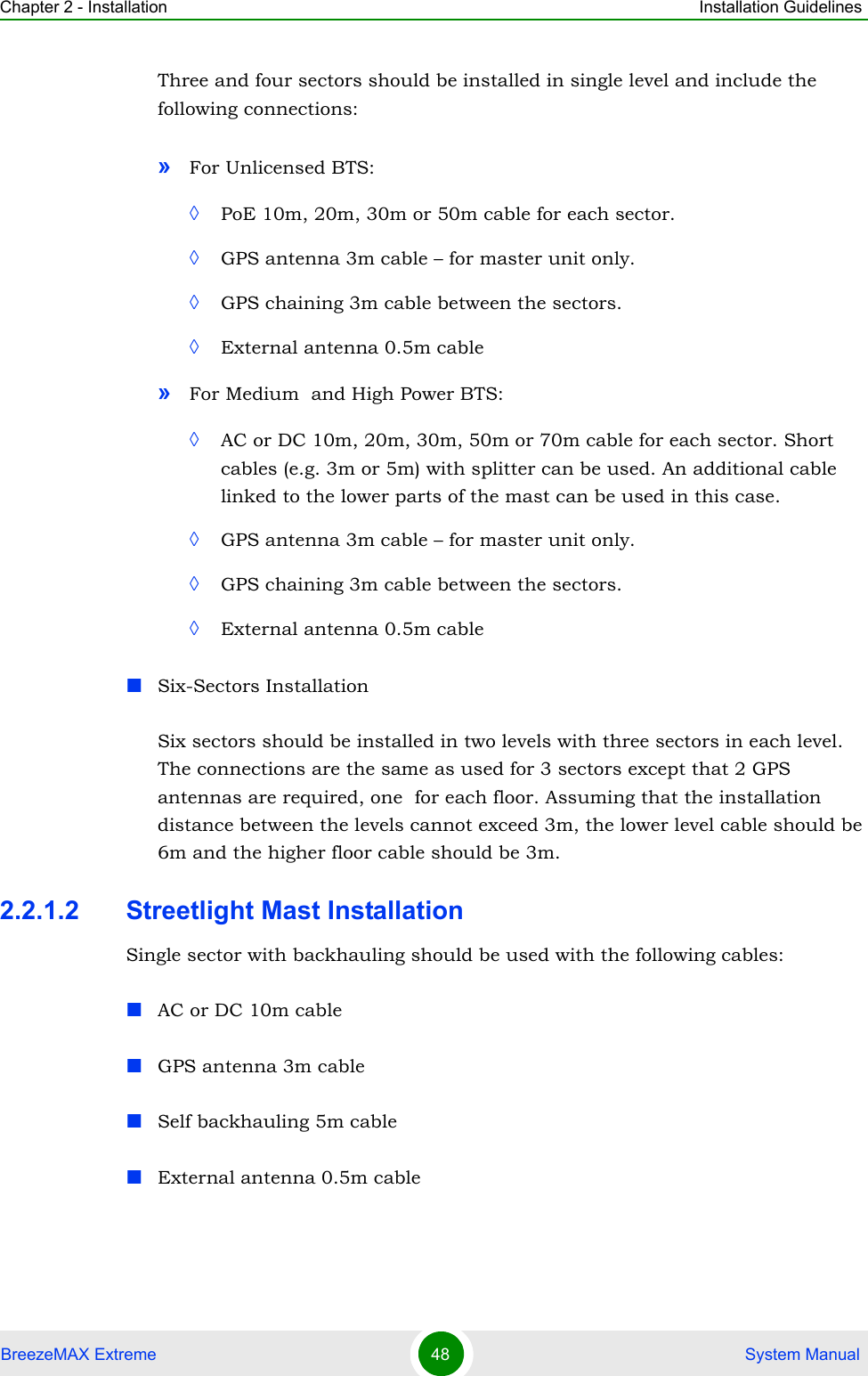 Chapter 2 - Installation Installation GuidelinesBreezeMAX Extreme 48  System ManualThree and four sectors should be installed in single level and include the following connections: »For Unlicensed BTS: ◊PoE 10m, 20m, 30m or 50m cable for each sector.◊GPS antenna 3m cable – for master unit only.◊GPS chaining 3m cable between the sectors.◊External antenna 0.5m cable»For Medium  and High Power BTS: ◊AC or DC 10m, 20m, 30m, 50m or 70m cable for each sector. Short cables (e.g. 3m or 5m) with splitter can be used. An additional cable linked to the lower parts of the mast can be used in this case.◊GPS antenna 3m cable – for master unit only.◊GPS chaining 3m cable between the sectors.◊External antenna 0.5m cableSix-Sectors InstallationSix sectors should be installed in two levels with three sectors in each level. The connections are the same as used for 3 sectors except that 2 GPS antennas are required, one  for each floor. Assuming that the installation distance between the levels cannot exceed 3m, the lower level cable should be 6m and the higher floor cable should be 3m.2.2.1.2 Streetlight Mast InstallationSingle sector with backhauling should be used with the following cables:AC or DC 10m cableGPS antenna 3m cableSelf backhauling 5m cableExternal antenna 0.5m cable
