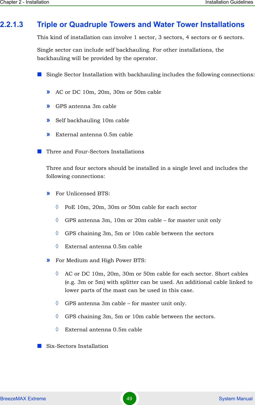 Chapter 2 - Installation Installation GuidelinesBreezeMAX Extreme 49  System Manual2.2.1.3 Triple or Quadruple Towers and Water Tower InstallationsThis kind of installation can involve 1 sector, 3 sectors, 4 sectors or 6 sectors.Single sector can include self backhauling. For other installations, the backhauling will be provided by the operator. Single Sector Installation with backhauling includes the following connections:»AC or DC 10m, 20m, 30m or 50m cable»GPS antenna 3m cable»Self backhauling 10m cable»External antenna 0.5m cableThree and Four-Sectors InstallationsThree and four sectors should be installed in a single level and includes the following connections:»For Unlicensed BTS: ◊PoE 10m, 20m, 30m or 50m cable for each sector◊GPS antenna 3m, 10m or 20m cable – for master unit only◊GPS chaining 3m, 5m or 10m cable between the sectors◊External antenna 0.5m cable»For Medium and High Power BTS:◊AC or DC 10m, 20m, 30m or 50m cable for each sector. Short cables (e.g. 3m or 5m) with splitter can be used. An additional cable linked to lower parts of the mast can be used in this case.◊GPS antenna 3m cable – for master unit only.◊GPS chaining 3m, 5m or 10m cable between the sectors.◊External antenna 0.5m cableSix-Sectors Installation