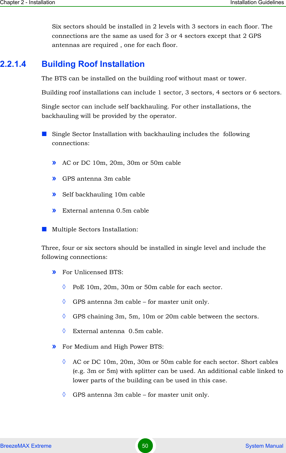 Chapter 2 - Installation Installation GuidelinesBreezeMAX Extreme 50  System ManualSix sectors should be installed in 2 levels with 3 sectors in each floor. The connections are the same as used for 3 or 4 sectors except that 2 GPS antennas are required , one for each floor.2.2.1.4 Building Roof InstallationThe BTS can be installed on the building roof without mast or tower.Building roof installations can include 1 sector, 3 sectors, 4 sectors or 6 sectors.Single sector can include self backhauling. For other installations, the backhauling will be provided by the operator. Single Sector Installation with backhauling includes the  following connections:»AC or DC 10m, 20m, 30m or 50m cable»GPS antenna 3m cable»Self backhauling 10m cable»External antenna 0.5m cableMultiple Sectors Installation:Three, four or six sectors should be installed in single level and include the following connections:»For Unlicensed BTS: ◊PoE 10m, 20m, 30m or 50m cable for each sector.◊GPS antenna 3m cable – for master unit only.◊GPS chaining 3m, 5m, 10m or 20m cable between the sectors.◊External antenna  0.5m cable.»For Medium and High Power BTS:◊AC or DC 10m, 20m, 30m or 50m cable for each sector. Short cables (e.g. 3m or 5m) with splitter can be used. An additional cable linked to lower parts of the building can be used in this case.◊GPS antenna 3m cable – for master unit only.
