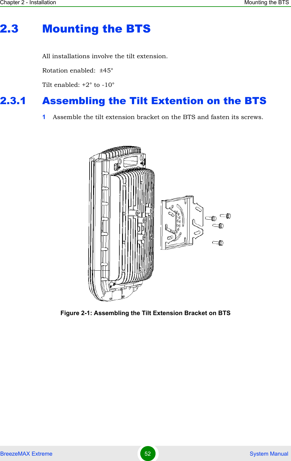 Chapter 2 - Installation Mounting the BTSBreezeMAX Extreme 52  System Manual2.3 Mounting the BTSAll installations involve the tilt extension.Rotation enabled:  ±45°Tilt enabled: +2° to -10°2.3.1 Assembling the Tilt Extention on the BTS1Assemble the tilt extension bracket on the BTS and fasten its screws.Figure 2-1: Assembling the Tilt Extension Bracket on BTS