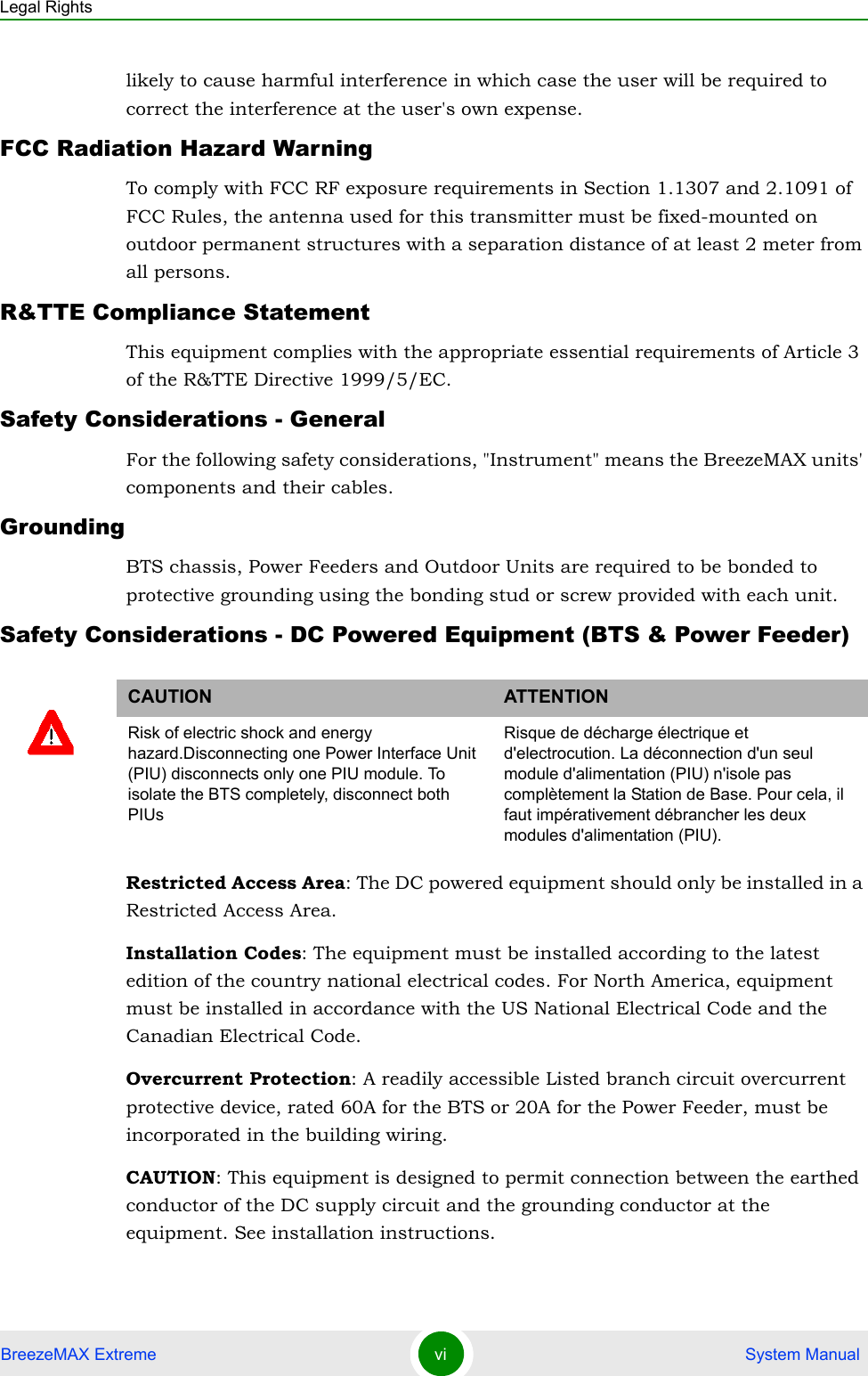 Legal RightsBreezeMAX Extreme vi  System Manuallikely to cause harmful interference in which case the user will be required to correct the interference at the user&apos;s own expense.FCC Radiation Hazard Warning To comply with FCC RF exposure requirements in Section 1.1307 and 2.1091 of FCC Rules, the antenna used for this transmitter must be fixed-mounted on outdoor permanent structures with a separation distance of at least 2 meter from all persons.R&amp;TTE Compliance StatementThis equipment complies with the appropriate essential requirements of Article 3 of the R&amp;TTE Directive 1999/5/EC.Safety Considerations - GeneralFor the following safety considerations, &quot;Instrument&quot; means the BreezeMAX units&apos; components and their cables.GroundingBTS chassis, Power Feeders and Outdoor Units are required to be bonded to protective grounding using the bonding stud or screw provided with each unit. Safety Considerations - DC Powered Equipment (BTS &amp; Power Feeder)Restricted Access Area: The DC powered equipment should only be installed in a Restricted Access Area.Installation Codes: The equipment must be installed according to the latest edition of the country national electrical codes. For North America, equipment must be installed in accordance with the US National Electrical Code and the Canadian Electrical Code.Overcurrent Protection: A readily accessible Listed branch circuit overcurrent protective device, rated 60A for the BTS or 20A for the Power Feeder, must be incorporated in the building wiring.CAUTION: This equipment is designed to permit connection between the earthed conductor of the DC supply circuit and the grounding conductor at the equipment. See installation instructions.CAUTION ATTENTIONRisk of electric shock and energy hazard.Disconnecting one Power Interface Unit (PIU) disconnects only one PIU module. To isolate the BTS completely, disconnect both PIUsRisque de décharge électrique et d&apos;electrocution. La déconnection d&apos;un seul module d&apos;alimentation (PIU) n&apos;isole pas complètement la Station de Base. Pour cela, il faut impérativement débrancher les deux modules d&apos;alimentation (PIU).