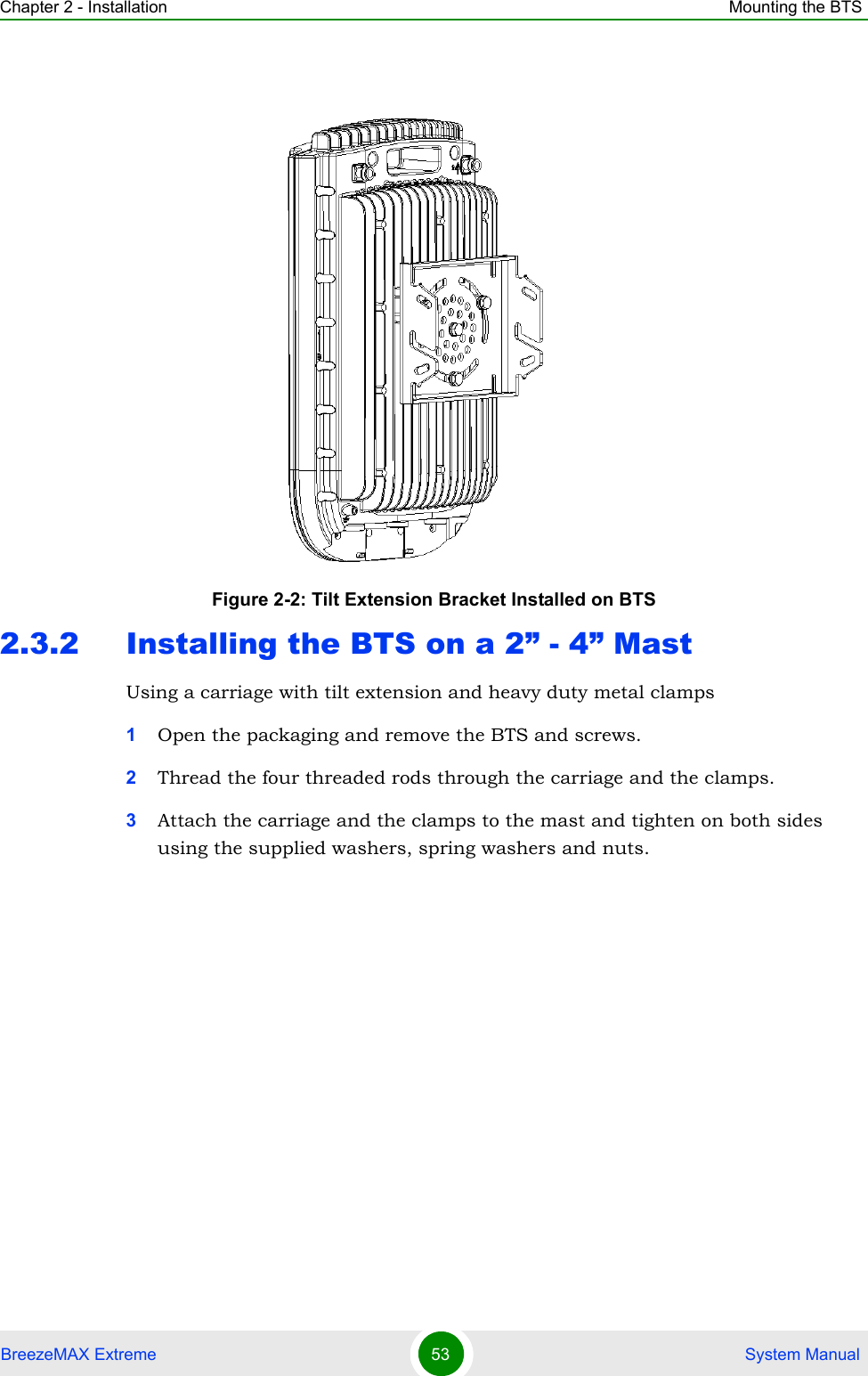 Chapter 2 - Installation Mounting the BTSBreezeMAX Extreme 53  System Manual2.3.2 Installing the BTS on a 2” - 4” MastUsing a carriage with tilt extension and heavy duty metal clamps1Open the packaging and remove the BTS and screws.2Thread the four threaded rods through the carriage and the clamps.3Attach the carriage and the clamps to the mast and tighten on both sides using the supplied washers, spring washers and nuts.Figure 2-2: Tilt Extension Bracket Installed on BTS
