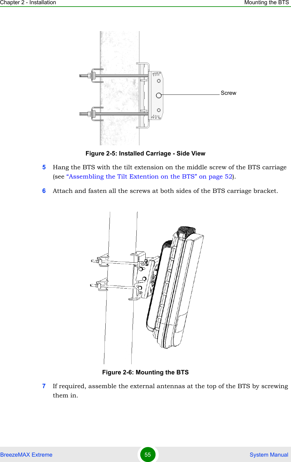 Chapter 2 - Installation Mounting the BTSBreezeMAX Extreme 55  System Manual5Hang the BTS with the tilt extension on the middle screw of the BTS carriage (see “Assembling the Tilt Extention on the BTS” on page 52).6Attach and fasten all the screws at both sides of the BTS carriage bracket.7If required, assemble the external antennas at the top of the BTS by screwing them in.Figure 2-5: Installed Carriage - Side ViewFigure 2-6: Mounting the BTSScrew