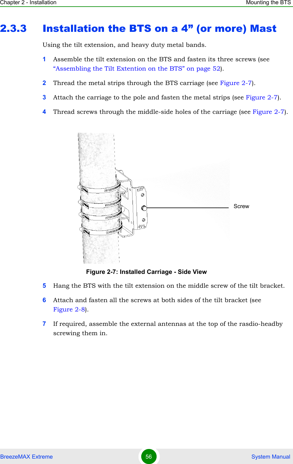 Chapter 2 - Installation Mounting the BTSBreezeMAX Extreme 56  System Manual2.3.3 Installation the BTS on a 4” (or more) MastUsing the tilt extension, and heavy duty metal bands.1Assemble the tilt extension on the BTS and fasten its three screws (see “Assembling the Tilt Extention on the BTS” on page 52).2Thread the metal strips through the BTS carriage (see Figure 2-7).3Attach the carriage to the pole and fasten the metal strips (see Figure 2-7).4Thread screws through the middle-side holes of the carriage (see Figure 2-7).5Hang the BTS with the tilt extension on the middle screw of the tilt bracket.6Attach and fasten all the screws at both sides of the tilt bracket (see Figure 2-8).7If required, assemble the external antennas at the top of the rasdio-headby screwing them in.Figure 2-7: Installed Carriage - Side ViewScrew