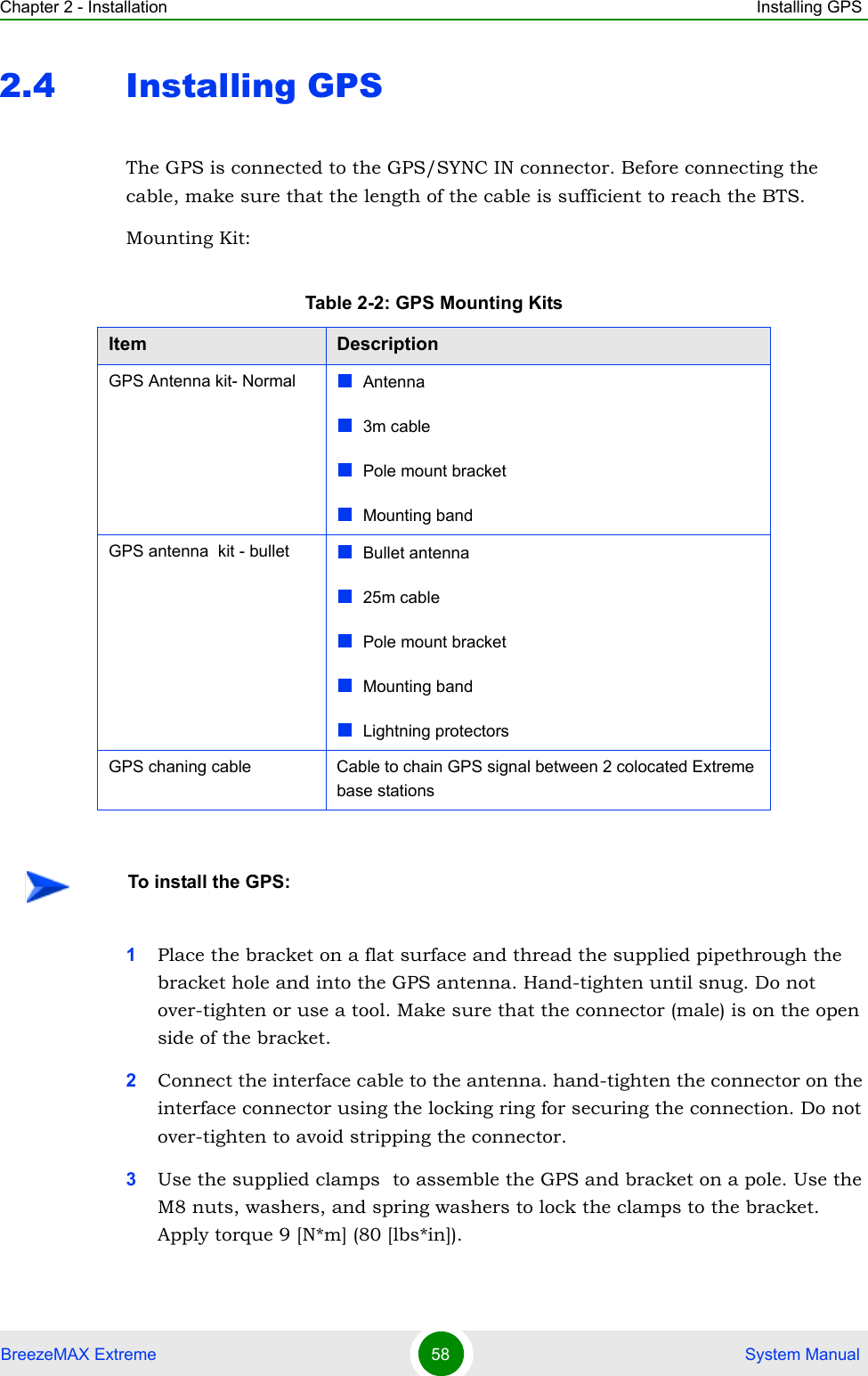 Chapter 2 - Installation Installing GPSBreezeMAX Extreme 58  System Manual2.4 Installing GPS The GPS is connected to the GPS/SYNC IN connector. Before connecting the cable, make sure that the length of the cable is sufficient to reach the BTS.Mounting Kit:1Place the bracket on a flat surface and thread the supplied pipethrough the bracket hole and into the GPS antenna. Hand-tighten until snug. Do not over-tighten or use a tool. Make sure that the connector (male) is on the open side of the bracket.2Connect the interface cable to the antenna. hand-tighten the connector on the interface connector using the locking ring for securing the connection. Do not over-tighten to avoid stripping the connector.3Use the supplied clamps  to assemble the GPS and bracket on a pole. Use the M8 nuts, washers, and spring washers to lock the clamps to the bracket. Apply torque 9 [N*m] (80 [lbs*in]).Table 2-2: GPS Mounting KitsItem DescriptionGPS Antenna kit- Normal Antenna3m cablePole mount bracket Mounting band GPS antenna  kit - bullet Bullet antenna25m cablePole mount bracket Mounting band Lightning protectorsGPS chaning cable Cable to chain GPS signal between 2 colocated Extreme base stations To install the GPS: