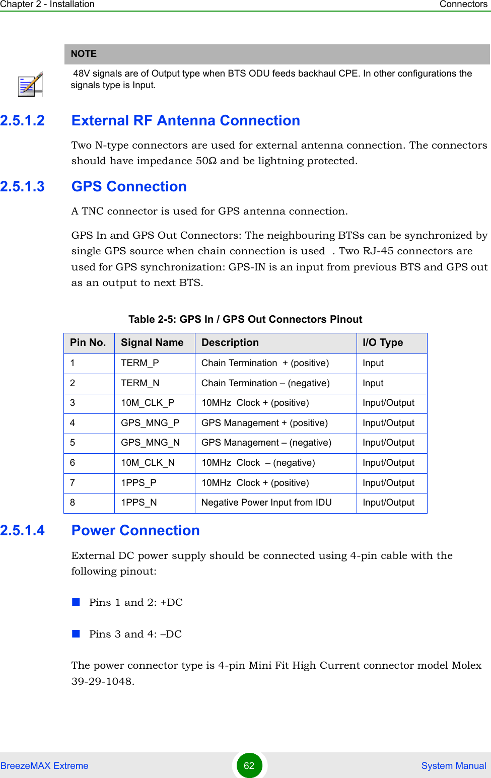 Chapter 2 - Installation ConnectorsBreezeMAX Extreme 62  System Manual2.5.1.2 External RF Antenna ConnectionTwo N-type connectors are used for external antenna connection. The connectors should have impedance 50Ω and be lightning protected.2.5.1.3 GPS ConnectionA TNC connector is used for GPS antenna connection.GPS In and GPS Out Connectors: The neighbouring BTSs can be synchronized by single GPS source when chain connection is used  . Two RJ-45 connectors are used for GPS synchronization: GPS-IN is an input from previous BTS and GPS out as an output to next BTS.2.5.1.4 Power ConnectionExternal DC power supply should be connected using 4-pin cable with the following pinout:Pins 1 and 2: +DCPins 3 and 4: –DC The power connector type is 4-pin Mini Fit High Current connector model Molex 39-29-1048.NOTE 48V signals are of Output type when BTS ODU feeds backhaul CPE. In other configurations the signals type is Input.Table 2-5: GPS In / GPS Out Connectors PinoutPin No. Signal Name Description I/O Type1 TERM_P Chain Termination  + (positive) Input2 TERM_N Chain Termination – (negative) Input3 10M_CLK_P 10MHz  Clock + (positive) Input/Output4 GPS_MNG_P GPS Management + (positive) Input/Output5 GPS_MNG_N GPS Management – (negative) Input/Output6 10M_CLK_N 10MHz  Clock  – (negative) Input/Output7 1PPS_P 10MHz  Clock + (positive) Input/Output8 1PPS_N Negative Power Input from IDU Input/Output