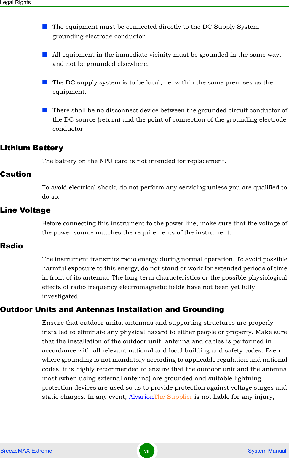 Legal RightsBreezeMAX Extreme vii  System ManualThe equipment must be connected directly to the DC Supply System grounding electrode conductor.All equipment in the immediate vicinity must be grounded in the same way, and not be grounded elsewhere.The DC supply system is to be local, i.e. within the same premises as the equipment.There shall be no disconnect device between the grounded circuit conductor of the DC source (return) and the point of connection of the grounding electrode conductor.Lithium BatteryThe battery on the NPU card is not intended for replacement.CautionTo avoid electrical shock, do not perform any servicing unless you are qualified to do so.Line VoltageBefore connecting this instrument to the power line, make sure that the voltage of the power source matches the requirements of the instrument.RadioThe instrument transmits radio energy during normal operation. To avoid possible harmful exposure to this energy, do not stand or work for extended periods of time in front of its antenna. The long-term characteristics or the possible physiological effects of radio frequency electromagnetic fields have not been yet fully investigated.Outdoor Units and Antennas Installation and GroundingEnsure that outdoor units, antennas and supporting structures are properly installed to eliminate any physical hazard to either people or property. Make sure that the installation of the outdoor unit, antenna and cables is performed in accordance with all relevant national and local building and safety codes. Even where grounding is not mandatory according to applicable regulation and national codes, it is highly recommended to ensure that the outdoor unit and the antenna mast (when using external antenna) are grounded and suitable lightning protection devices are used so as to provide protection against voltage surges and static charges. In any event, AlvarionThe Supplier is not liable for any injury, 