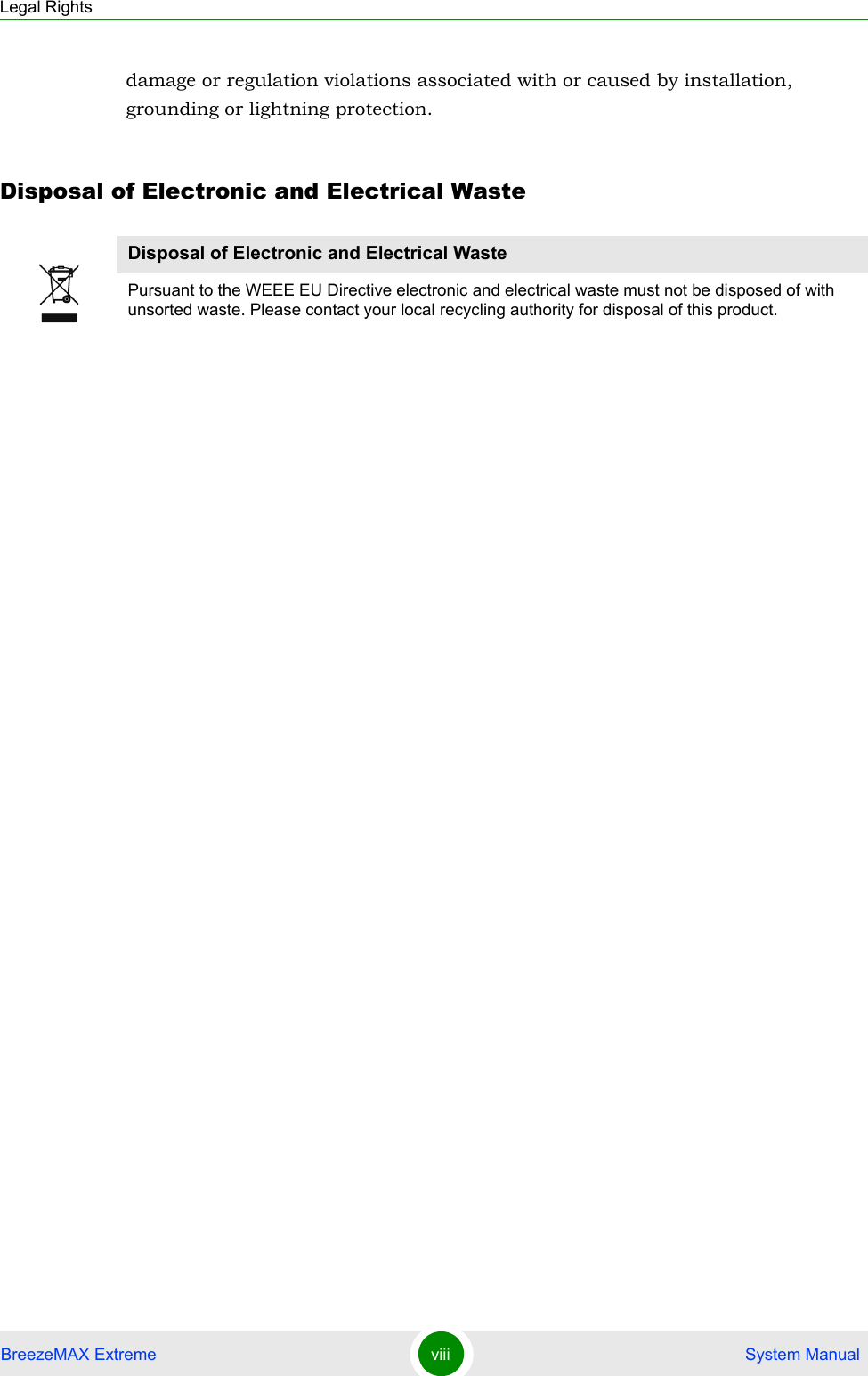 Legal RightsBreezeMAX Extreme viii  System Manualdamage or regulation violations associated with or caused by installation, grounding or lightning protection.Disposal of Electronic and Electrical WasteDisposal of Electronic and Electrical WastePursuant to the WEEE EU Directive electronic and electrical waste must not be disposed of with unsorted waste. Please contact your local recycling authority for disposal of this product.