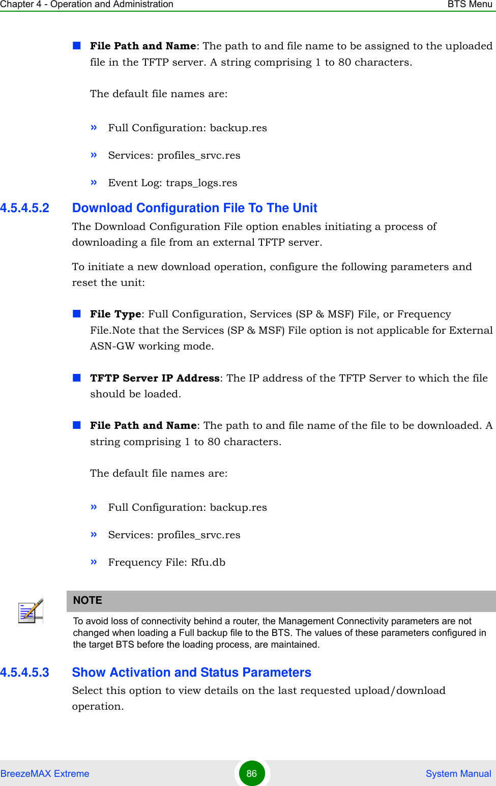 Chapter 4 - Operation and Administration BTS MenuBreezeMAX Extreme 86  System ManualFile Path and Name: The path to and file name to be assigned to the uploaded file in the TFTP server. A string comprising 1 to 80 characters.The default file names are: »Full Configuration: backup.res»Services: profiles_srvc.res»Event Log: traps_logs.res4.5.4.5.2 Download Configuration File To The UnitThe Download Configuration File option enables initiating a process of downloading a file from an external TFTP server. To initiate a new download operation, configure the following parameters and reset the unit:File Type: Full Configuration, Services (SP &amp; MSF) File, or Frequency File.Note that the Services (SP &amp; MSF) File option is not applicable for External ASN-GW working mode.TFTP Server IP Address: The IP address of the TFTP Server to which the file should be loaded.File Path and Name: The path to and file name of the file to be downloaded. A string comprising 1 to 80 characters.The default file names are: »Full Configuration: backup.res»Services: profiles_srvc.res»Frequency File: Rfu.db4.5.4.5.3 Show Activation and Status ParametersSelect this option to view details on the last requested upload/download operation.NOTETo avoid loss of connectivity behind a router, the Management Connectivity parameters are not changed when loading a Full backup file to the BTS. The values of these parameters configured in the target BTS before the loading process, are maintained.