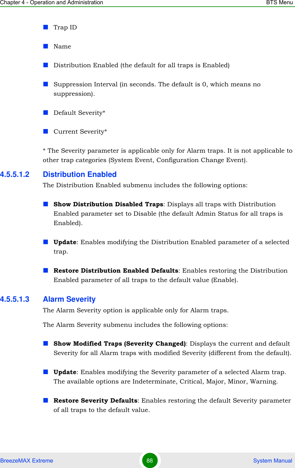 Chapter 4 - Operation and Administration BTS MenuBreezeMAX Extreme 88  System ManualTrap IDNameDistribution Enabled (the default for all traps is Enabled)Suppression Interval (in seconds. The default is 0, which means no suppression).Default Severity*Current Severity** The Severity parameter is applicable only for Alarm traps. It is not applicable to other trap categories (System Event, Configuration Change Event).4.5.5.1.2 Distribution EnabledThe Distribution Enabled submenu includes the following options:Show Distribution Disabled Traps: Displays all traps with Distribution Enabled parameter set to Disable (the default Admin Status for all traps is Enabled).Update: Enables modifying the Distribution Enabled parameter of a selected trap.Restore Distribution Enabled Defaults: Enables restoring the Distribution Enabled parameter of all traps to the default value (Enable).4.5.5.1.3 Alarm SeverityThe Alarm Severity option is applicable only for Alarm traps.The Alarm Severity submenu includes the following options:Show Modified Traps (Severity Changed): Displays the current and default Severity for all Alarm traps with modified Severity (different from the default).Update: Enables modifying the Severity parameter of a selected Alarm trap. The available options are Indeterminate, Critical, Major, Minor, Warning.Restore Severity Defaults: Enables restoring the default Severity parameter of all traps to the default value.