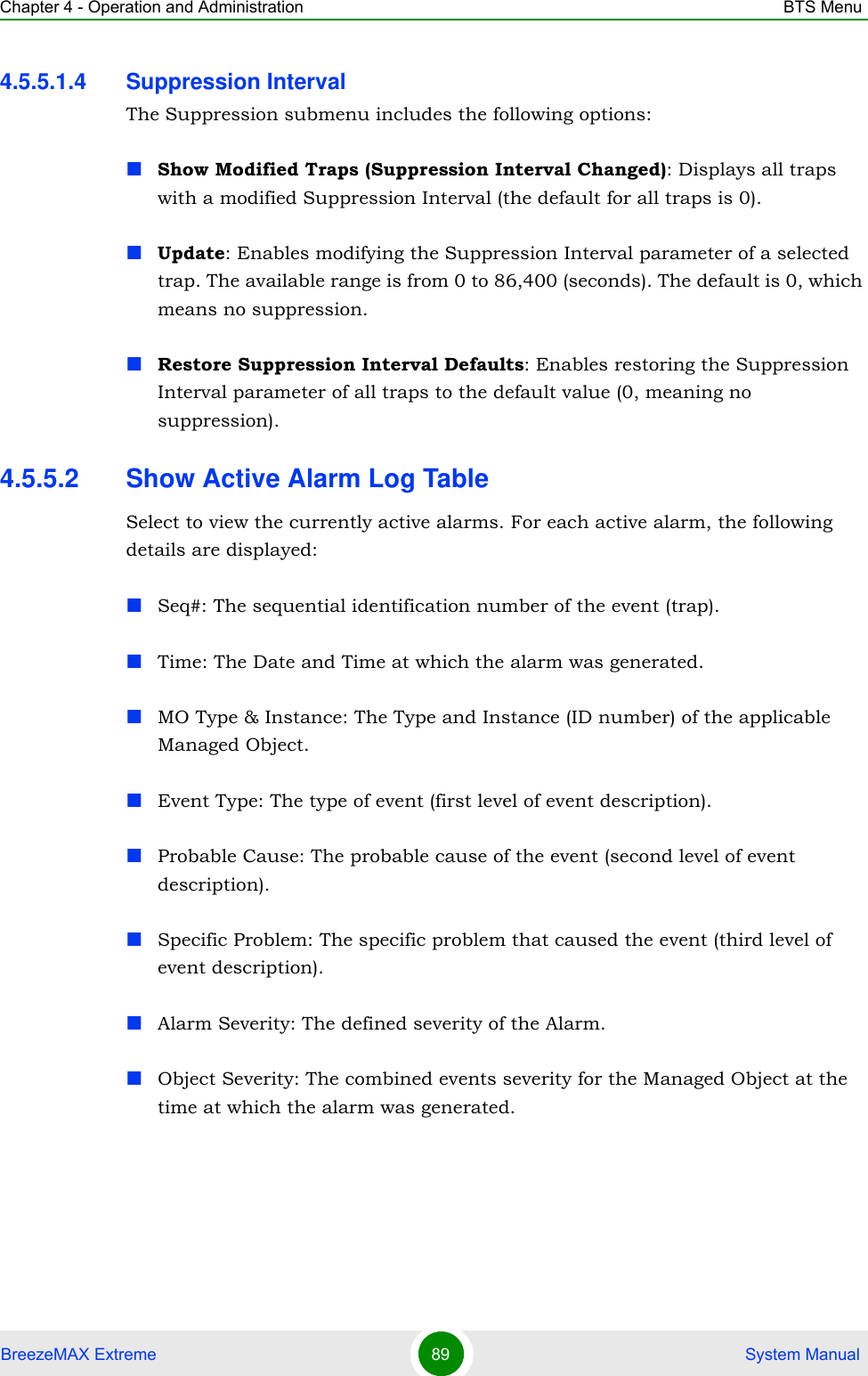 Chapter 4 - Operation and Administration BTS MenuBreezeMAX Extreme 89  System Manual4.5.5.1.4 Suppression IntervalThe Suppression submenu includes the following options:Show Modified Traps (Suppression Interval Changed): Displays all traps with a modified Suppression Interval (the default for all traps is 0).Update: Enables modifying the Suppression Interval parameter of a selected trap. The available range is from 0 to 86,400 (seconds). The default is 0, which means no suppression.Restore Suppression Interval Defaults: Enables restoring the Suppression Interval parameter of all traps to the default value (0, meaning no suppression).4.5.5.2 Show Active Alarm Log TableSelect to view the currently active alarms. For each active alarm, the following details are displayed:Seq#: The sequential identification number of the event (trap).Time: The Date and Time at which the alarm was generated.MO Type &amp; Instance: The Type and Instance (ID number) of the applicable Managed Object. Event Type: The type of event (first level of event description). Probable Cause: The probable cause of the event (second level of event description). Specific Problem: The specific problem that caused the event (third level of event description).Alarm Severity: The defined severity of the Alarm.Object Severity: The combined events severity for the Managed Object at the time at which the alarm was generated.