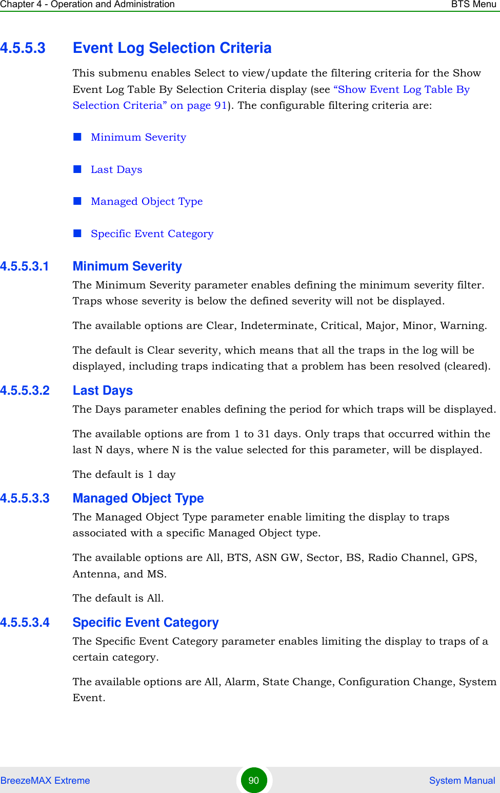 Chapter 4 - Operation and Administration BTS MenuBreezeMAX Extreme 90  System Manual4.5.5.3 Event Log Selection CriteriaThis submenu enables Select to view/update the filtering criteria for the Show Event Log Table By Selection Criteria display (see “Show Event Log Table By Selection Criteria” on page 91). The configurable filtering criteria are:Minimum SeverityLast DaysManaged Object TypeSpecific Event Category4.5.5.3.1 Minimum SeverityThe Minimum Severity parameter enables defining the minimum severity filter. Traps whose severity is below the defined severity will not be displayed. The available options are Clear, Indeterminate, Critical, Major, Minor, Warning.The default is Clear severity, which means that all the traps in the log will be displayed, including traps indicating that a problem has been resolved (cleared).4.5.5.3.2 Last DaysThe Days parameter enables defining the period for which traps will be displayed. The available options are from 1 to 31 days. Only traps that occurred within the last N days, where N is the value selected for this parameter, will be displayed.The default is 1 day4.5.5.3.3 Managed Object TypeThe Managed Object Type parameter enable limiting the display to traps associated with a specific Managed Object type. The available options are All, BTS, ASN GW, Sector, BS, Radio Channel, GPS, Antenna, and MS.The default is All.4.5.5.3.4 Specific Event CategoryThe Specific Event Category parameter enables limiting the display to traps of a certain category. The available options are All, Alarm, State Change, Configuration Change, System Event.