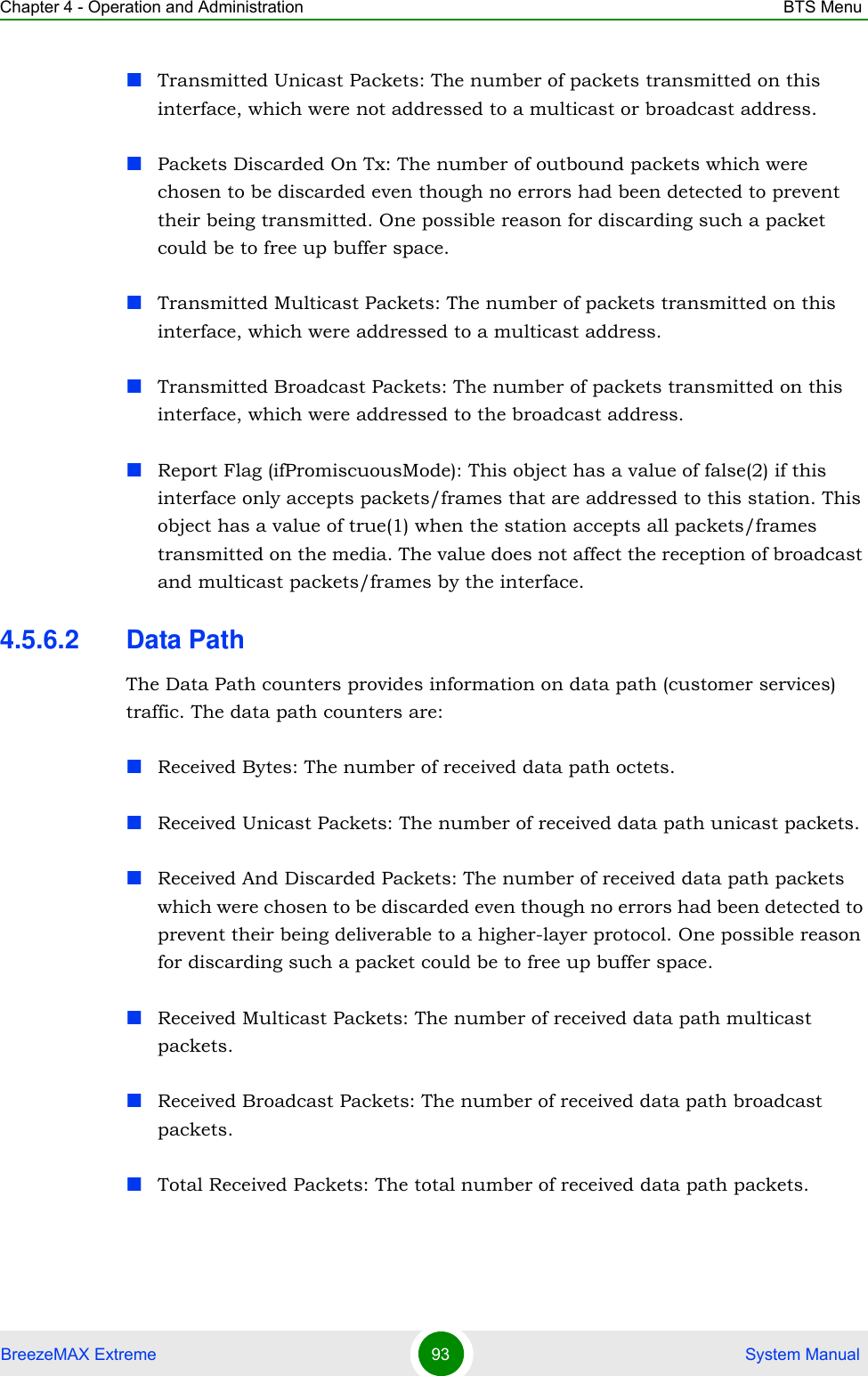 Chapter 4 - Operation and Administration BTS MenuBreezeMAX Extreme 93  System ManualTransmitted Unicast Packets: The number of packets transmitted on this interface, which were not addressed to a multicast or broadcast address.Packets Discarded On Tx: The number of outbound packets which were chosen to be discarded even though no errors had been detected to prevent their being transmitted. One possible reason for discarding such a packet could be to free up buffer space.Transmitted Multicast Packets: The number of packets transmitted on this interface, which were addressed to a multicast address.Transmitted Broadcast Packets: The number of packets transmitted on this interface, which were addressed to the broadcast address.Report Flag (ifPromiscuousMode): This object has a value of false(2) if this interface only accepts packets/frames that are addressed to this station. This object has a value of true(1) when the station accepts all packets/frames transmitted on the media. The value does not affect the reception of broadcast and multicast packets/frames by the interface.4.5.6.2 Data PathThe Data Path counters provides information on data path (customer services) traffic. The data path counters are:Received Bytes: The number of received data path octets.Received Unicast Packets: The number of received data path unicast packets.Received And Discarded Packets: The number of received data path packets which were chosen to be discarded even though no errors had been detected to prevent their being deliverable to a higher-layer protocol. One possible reason for discarding such a packet could be to free up buffer space.Received Multicast Packets: The number of received data path multicast packets.Received Broadcast Packets: The number of received data path broadcast packets.Total Received Packets: The total number of received data path packets.