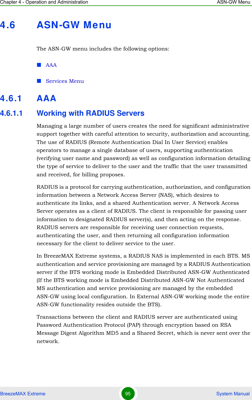 Chapter 4 - Operation and Administration ASN-GW MenuBreezeMAX Extreme 95  System Manual4.6 ASN-GW MenuThe ASN-GW menu includes the following options:AAAServices Menu4.6.1 AAA4.6.1.1 Working with RADIUS ServersManaging a large number of users creates the need for significant administrative support together with careful attention to security, authorization and accounting. The use of RADIUS (Remote Authentication Dial In User Service) enables operators to manage a single database of users, supporting authentication (verifying user name and password) as well as configuration information detailing the type of service to deliver to the user and the traffic that the user transmitted and received, for billing proposes.RADIUS is a protocol for carrying authentication, authorization, and configuration information between a Network Access Server (NAS), which desires to authenticate its links, and a shared Authentication server. A Network Access Server operates as a client of RADIUS. The client is responsible for passing user information to designated RADIUS server(s), and then acting on the response. RADIUS servers are responsible for receiving user connection requests, authenticating the user, and then returning all configuration information necessary for the client to deliver service to the user. In BreezeMAX Extreme systems, a RADIUS NAS is implemented in each BTS. MS authentication and service provisioning are managed by a RADIUS Authentication server if the BTS working mode is Embedded Distributed ASN-GW Authenticated (If the BTS working mode is Embedded Distributed ASN-GW Not Authenticated MS authentication and service provisioning are managed by the embedded ASN-GW using local configuration. In External ASN-GW working mode the entire ASN-GW functionality resides outside the BTS).Transactions between the client and RADIUS server are authenticated using Password Authentication Protocol (PAP) through encryption based on RSA Message Digest Algorithm MD5 and a Shared Secret, which is never sent over the network.