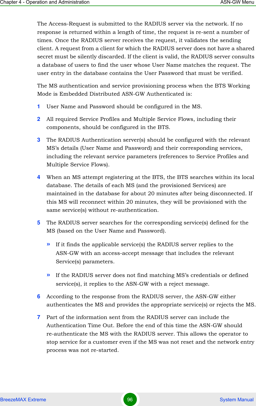 Chapter 4 - Operation and Administration ASN-GW MenuBreezeMAX Extreme 96  System ManualThe Access-Request is submitted to the RADIUS server via the network. If no response is returned within a length of time, the request is re-sent a number of times. Once the RADIUS server receives the request, it validates the sending client. A request from a client for which the RADIUS server does not have a shared secret must be silently discarded. If the client is valid, the RADIUS server consults a database of users to find the user whose User Name matches the request. The user entry in the database contains the User Password that must be verified.The MS authentication and service provisioning process when the BTS Working Mode is Embedded Distributed ASN-GW Authenticated is:1User Name and Password should be configured in the MS.2All required Service Profiles and Multiple Service Flows, including their components, should be configured in the BTS.3The RADIUS Authentication server(s) should be configured with the relevant MS’s details (User Name and Password) and their corresponding services, including the relevant service parameters (references to Service Profiles and Multiple Service Flows).4When an MS attempt registering at the BTS, the BTS searches within its local database. The details of each MS (and the provisioned Services) are maintained in the database for about 20 minutes after being disconnected. If this MS will reconnect within 20 minutes, they will be provisioned with the same service(s) without re-authentication.5The RADIUS server searches for the corresponding service(s) defined for the MS (based on the User Name and Password). »If it finds the applicable service(s) the RADIUS server replies to the ASN-GW with an access-accept message that includes the relevant Service(s) parameters.»If the RADIUS server does not find matching MS’s credentials or defined service(s), it replies to the ASN-GW with a reject message.6According to the response from the RADIUS server, the ASN-GW either authenticates the MS and provides the appropriate service(s) or rejects the MS.7Part of the information sent from the RADIUS server can include the Authentication Time Out. Before the end of this time the ASN-GW should re-authenticate the MS with the RADIUS server. This allows the operator to stop service for a customer even if the MS was not reset and the network entry process was not re-started.